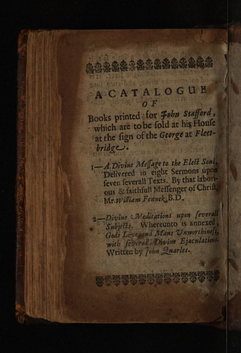 ACATALO GUE i i Books printed \for:Fabn Stafford , | bridge Delivered in eight Sermons upd qj ous &amp; faithful Meffenger of Chrifte o—-Divine Meditations upon feverall ‘Subjetis. Whereunto is annexedy Gods Leveggud Mans Unsworthine iy. with feverali Divine Ejaculation Written by john Quarles. , » a6 ser ey Ee