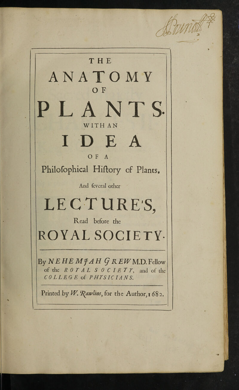 ,--— I THE ANATOMY O F PLANTS WITH AN IDEA i > O F A Philofophical Hiftory of Plants, And feveral other LECTURES, Read before the ROYAL SOCIETY- By NEHEMfAH § R EW M.D. Fellow of the R 0 T A L SOCIETY, and of the COLLEGE of P HTSIC IANS. Printed by W. T^awlim, for the Author,i 682.