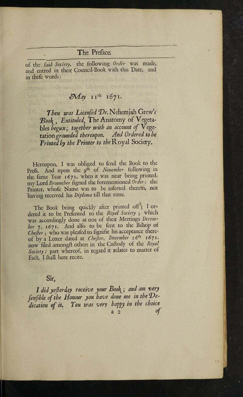 of the faid Society, the following Order was made, and entred in their Council-Book with this Date, and in thefe words : itAday 11th 1671. Then was Licenfed XV.Nehemjah Grew9/ dBoof^, Entituled, The Anatomy of Vegeta- bles begun; together with an account of Vege¬ tation grounded thereupon. And Ordered to be Printed by the Printer to the Royal Society. Hereupon, I was obliged to fend the Book to the Prefs. And upon the yth of November following in the fame Year 1671, when it was near being printed, my Lord Brouncher figned the forementioned Order: the Printer, whofe Name was to be inferted therein, not having received his Diploma till that time. * The Book being quickly after printed off1*, I or¬ dered it to be Prefented to the Royal Society ; which was accordingly done at one of their Meetings Decem¬ ber 7, 1671. And alfo to be Pent to the Biihop of Chefter; who was pleafed to fignifie his acceptance there¬ of by a Letter dated at Chefter, December 26th 1671, now filed amongft others in the Cuftody ot the Royal Society: part whereof, in regard it relates to matter of Fadt, I lhall here recite, Sir, I did yejlerchy receive your Boo\; and am very jenfible of the Honour you have done me in the De¬ dication of it. Tou %vas very happy in the choice