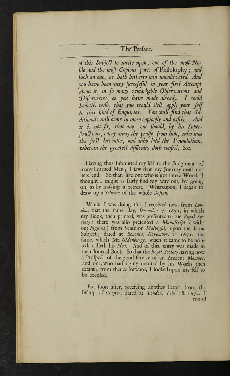 of this Subject to write upon', one of the mofl No¬ ble and the mojl Copious farts 0/PhiIofophy; and fuch an one, as hath hitherto lain uncultivated. And you have been very fuccefsful in your firtt Attempt about it, in fo many remarkable Objervations and t'Difcoveries, as you have made already. I could heartily wifh, that you would Hill apply your felf to this kind of Enquiries. Ton will find that Ad- ditionals will come in more copioufly and eafily. And it is not fit, that any one (hould, by his Super- fir uBions, carry away the praife from him, who was the firtt Inventor, and who laid the Foundations, wherein the greatett difficulty doth confitt, See. Having thus fubmitted my felf to the Judgment of many Learned Men 5 I faw that my Journey muft not here end. So that, like one who is got into a Wood, I thought I might as fairly find my way out, by going on, as by making a retreat. Whereupon, I began to draw uj> a Scheme of the whole Defign. While I was doing this, I received news from Lon¬ don, that the fame day, December 7. 1671, in which my Book, then printed, was prefented to the Royal So¬ ciety : there was alfo prefented a Manufcrfpt (with¬ out Figures) from Seignior Malpighi, upon the fame Subject, dated at Bononia, November, ift 1671. the fame, which Mr. Oldenburge, when it came to be prin¬ ted, calleth his Idea. And of this, entry was made in their Journal Book. So that the Royal Society having now a Profpedt of the good fervice of an Ancient Member, and one, who had highly merited by his Works then extant 3 from thence forward, I looked upon my felf to be excufed. But foon after, receiving another Letter from the Bifhop of Chefter, dated at London, Febr. 18. 1672. I found