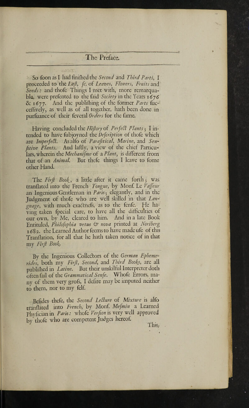 ... ■- The Preface. So foon as I had finifhed the Second and Third Tarts, I proceeded to the Laft, fc. of Leaves, Flowers, Fruits and Seeds: and thofe Things I met with, more remarqua- ble, were prefented to the Paid Society in the Years 1676 6c 1677. And the publifhing of the former Parts fuc- ceffively, as well as of all together, hath been done in purfuance of their feveral Orders for the fame. Having concluded the Hiftory of Perfeff Plants 3 I in¬ tended to have fubjoyned the Description of thofe which are Imperfeff. Asalfo of Parafitical, Marine, and Sen- fitive Plants. Aud laftly, a view of the chief Particu¬ lars, wherein the Mechanifme of a Plants is different from that of an Animal. But thefe things I leave to fome other Hand. The Fir ft Boo/^, a little after it came forth 5 was tranflated into the French Tongue, by Monf Le Vajfeur an Ingenious Gentleman in Paris 3 elegantly, and in the Judgment of thofe who are well skilled in that Lan¬ guage, with much exadtnefs, as to the fenfe. He ha¬ ving taken fpecial care, to have all the difficulties of our own, by Me, cleared to him. And in a late Book Entituled, Philofophia vetus nova printed at Noriberg 1682. the Learned Author feems to have made ufe of this Tranflation, for all that he hath taken notice of in that my Fir ft Book. By the Ingenious Collectors of the German Epheme- rides, both my Fir ft. Second, and Third Books, are all publilhed in Latine. But their unskilful Interpreter doth often fail of the Grammatical Senfe. Whofe Errors, ma¬ ny of them very grofs, I defire may be imputed neither to them, nor to my felf. Befides thefe, the Second Letture of Mixture is alfo tranflated into French, by Monf. Mefmin a Learned Phyfician in Paris: whofe Verfion is very well approved bv thofe who are competent Judges hereof. J This* »