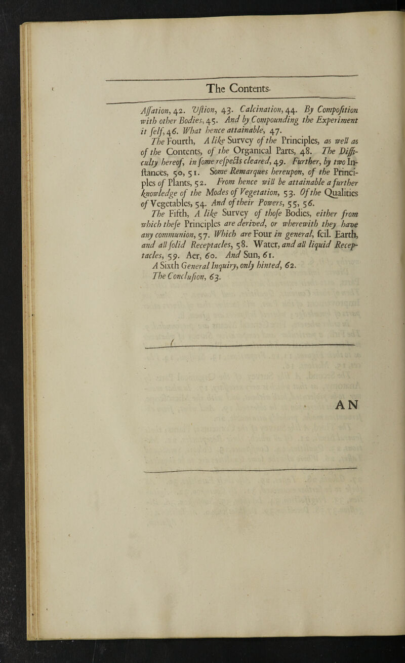 The Contents. Ajfation, 42. Vft ion, 43. Calculation, 44. By Compofttion with other Bodies, 45. And by Compounding the Experiment it felf,46. What hence attainable, 47. 77;<? Fourth, il Survey 0/ the Principles, as well as of the Contents, of the Organical Parts, 48. The Diffi¬ culty hereof, in fome refpeffs cleared, \<y. Further, by two In- ftances, 50, 51. Some Remarques hereupon, of the Princi¬ ples of Plants, 52. From hence will be attainable a further knowledge of the Modes of Vegetation, 5 3. Of the Qualities of Vegetables, 54. And of their Powers, 55, 5 6. The Fifth, A like Survey of thofe Bodies, either from which thefe Principles are derived, or wherewith they have any communion, 5 7. Winch are Four in general, fcil. Earth, and all folid Receptacles, 58. Water, and all liquid Recep¬ tacles, 55?. Aer, 60. And Sun, 6r. A Sixth General Inquiry, only hinted, 62. The Conclufion, 63. AN 1 , (