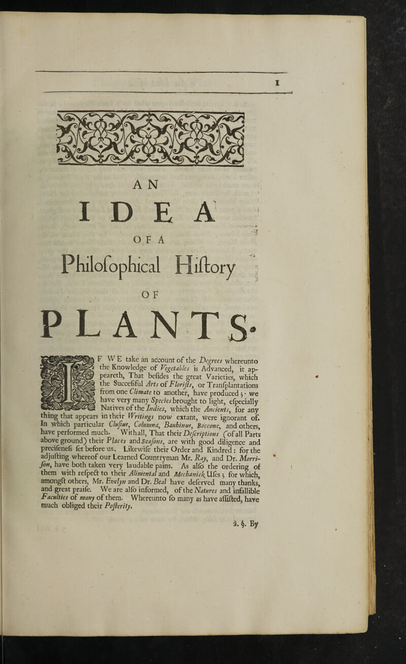 IDEA 4 O F A PLANTS- F VV E take an account of the 1degrees whereunto the Knowledge of Vegetables is Advanced, it ap- peareth, That befides the great Varieties, which the Succefiful Airts of Florijls, or Tranfplantations from one Climate to another, have produced y we have very many Species brought to light, efpecially Natives of the Indies, which the Ancients, for any thing that appears in their Writings now extant, were ignorant of. In which particular Clujivs, Columna, Bauhinus, Koccone, and others, have performed much. With all, That their Defcriptions (of all Parts above ground) their Places andSeafons, are with good diligence and precifenefs fet before us. Like wife their Order and Kindred: for the adjufting whereof our Learned Countryman Mr. Raj, and Dr. Morri- fon, have both taken very laudable pains. As alfo the ordering of them with refpett to their Alimental and Mechanic^ Ufes $ for which, amongft others, Mr. Evelyn and Dr, Beal have deferved many thanks, and great praife. We are alio informed, of the Natures and infallible Faculties of many of them. Whereunto fo many as have affifted, have much obliged their Pofierity, 2. §. By