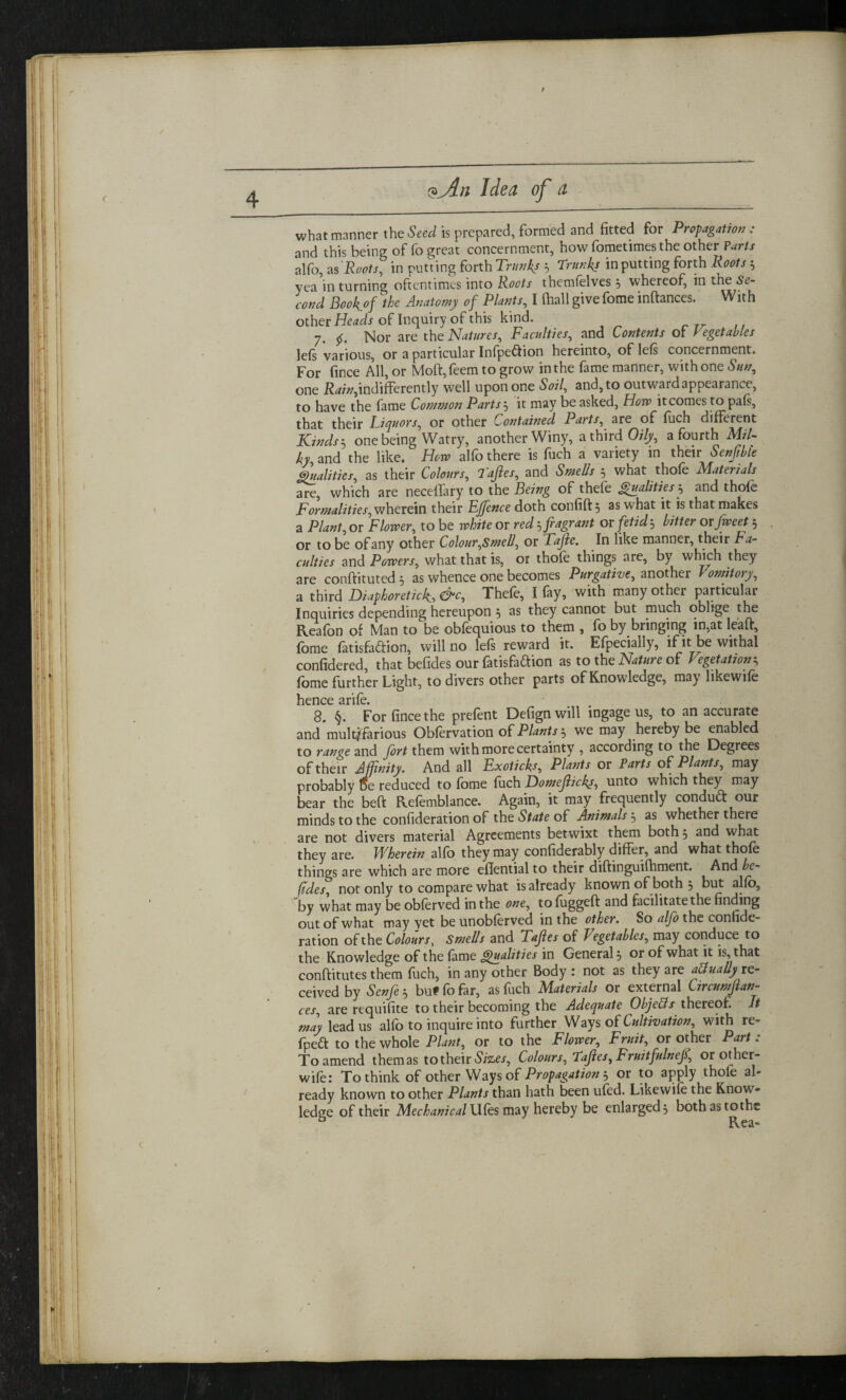 9 what manner the Seed is prepared, formed and fitted for Propagation: and this being of fo great concernment, how fometimes the other Parts alfo, as Roots, in putting forth Trunks 3 Trunks inputting forth Roots 3 yea in turning oftentimes into Roots themfelves 3 whereof, in the Se¬ cond Bookof the Anatomy of Plants, I fiiallgivefome inftances. With other Heads of Inquiry of this kind. 7. 55. Nor are the Natures, Faculties, and Contents of Vegetables left various, or a particular Infpe&ion hereinto, of lefs concernment. For fince All, or Moft,feem to grow in the fame manner, with one Sun, one Rain,indifferently well upon one Soil, and, to outward appearance, to have the fame Common Parts 3 it may be asked, How it comes to pals, that their Liquors, or other Contained Parts, are of fuch different Kinds $ one being Watry, another Winy, a third Oily, a fourth Mil¬ ky and the like. Horv alfo there is fuch a variety in their Senfible Qualities, as their Colours, Taftes, and Smells 3 what thofe Materials are, which are neceffary to the Being of thele Qualities 3 and thofe Formalities, wherein their Ejfence doth confift, as what it is that makes a Plant, or Flower, to be white or red3 fragrant or fetid 3 bitter or fweet 3 or to be of any other Colour,Smell, or TaJle. In like manner, their Fa¬ culties and Powers, what that is, or thofe things are, by which they are conftituted3 as whence one becomes Purgative, another l onntory, a third Diaphoretick, &c, Thefe, I fay, with many other particular Inquiries depending hereupon 3 as they cannot but much oblige the Reafon of Man to be obfequious to them , fo by bringing in,at leaf!, fome fatisfaftion, will no lefs reward it. Efpecially, if it be withal confidered, that befides our fatisfaftion as to the Nature of Vegetation3 fome further Light, to divers other parts of Knowledge, may likewife hence arife. 8. §. For fince the prefent Defign will ingage us, to an accurate and multifarious Obfervation of Plants h we may hereby be enabled to range and fort them with more certainty , according to the Degrees of their Affinity. And all Exoticks, Plants or Parts of Plants, may probably oe reduced to fome fuch Domefticks, unto which they may bear the beft Refemblance. Again, it may frequently conduft our minds to the confideration of the State of Animals 3 as whether there are not divers material Agreements betwixt them both 5 and what they are. Wherein alfo they may confiderably differ, and what thofe things are which are more eflential to their diftinguifhment. And be¬ fides, not only to compare what is already known of both 5 but alfo, by what may be obferved in the one, to foggeft and facilitate the finding out of what may yet be unobferved in the other. So alfo the confide¬ ration of the Colours, Smells and Taftes of Vegetables, may conduce to the Knowledge of the fame Qualities in General or of what it is, that conftitutes them fuch, in any other Body : not as they are actually re¬ ceived by Senfe 3 but fo far, as fuch Materials or external Circumftan- ces, are requifite to their becoming the Adequate ObjeBs thereof. It mdy lead us alfo to inquire into further Ways of Cultivation, with re- fpett to the whole Plant, or to the Flower, Fruit, or other Part: To amend themas to their Sizes, Colours, Taftes, Fruitfulneft, or other- wife: To think of other Ways of Propagation 3 or to apply thofe al¬ ready known to other Plants than hath been ufed. Likewife the Know¬ ledge of their Mechanical \Kks may hereby be enlarged 3 bothastothe <
