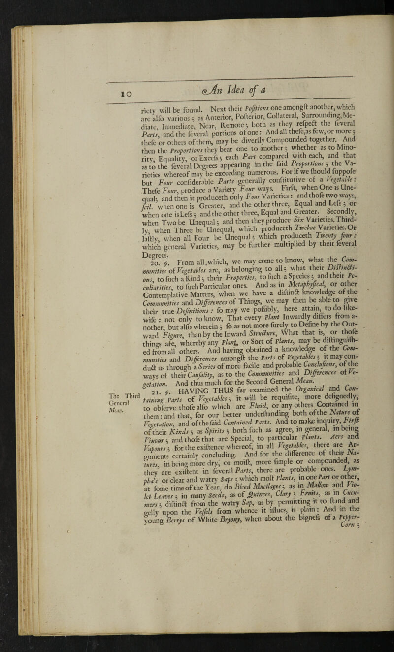 IO The Third General Mean. rietv will be found. Next their Pofttioxs one amongft another, which are alfo various; as Anterior, Pofterior, Collateral, Surroundtng, Me¬ diate, Immediate, Near, Remote; both as they refpeft the feveral Part), and the feveral portions of one: And all thefe as few, or more ; thefe or others of them, may be diverfly Compounded together And then the Proportions they bear one to another ; whether as to Mino¬ rity, Equality, orExcefs; each Part compared with each, and that as to the feveral Degrees appearing in the faid Proportmss ; the Va¬ rieties whereof may be exceeding numerous. For if we (hould fuppofe but Four confiderable Parts generally conftitutive of a Vegetable: Thefe Four, produce a Variety Four ways. Firft, when One is Une¬ qual; and then it produce* only Four Varieties: and thofe two ways, foil, when one is Greater, and the other three, Equal and Lets 3 01 when one isLefs 3 and the other three, Equal and Greater. Secondly, when Two be Unequal 3 and then they produce Six \ arieties. Third¬ ly when Three be Unequal, which producerh Twelve Varieties. Or laftly, when all Four be Unequal 3 which produceth Twenty four : which general Varieties, may be further multiplied by then leverai Degrees. , , , - 20. i. From all.which, we may come to know, what the Com- ^unities of Vegetables are, as belonging to all 3 what their Distjn&i- ons, tofuch a Rind 3 their Properties, tofuch a Species 3 and their Pe¬ culiarities, to fuch Particular ones. And as in Metaphyffcal or other Contemplative Matters, when we have a diftind knowledge of the Communities and Differences of Things, we may then be able to give their true Definitions : fb may we poflibly, here attain, to do like- wife: not only to know, That every Plant Inwardly differs from a* nother, but alfo wherein 3 fo as not more furely to Define by the Out¬ ward Figure, than by the Inward Structure, What that is,, or thofe things afe, whereby any Plant, or Sort of Plants, may be diftinguilh- ed from all others. And having obtained a knowledge of the Com¬ munities and Differences amongft the Parts of Vegetables 3 it may con¬ duct us through a Series of more facile and probable Conclujions, or the ways of theifcaufality, as to the Communities and Differences of Ve¬ getation. And thus much for the Second General Mean. 21 51 HAVING THUS far examined the Orgamcal and Lon- tawing Parts of Vegetables 3 it will be requifite more defignedly, to obferve thofe alfo which are Fluid, or any others Contained in them rand that, for our better undemanding both of the Natureof Vegetation, and of the faid Contained Parts. And to.make inquiry, tirjt oftheir Kinds 3 as Spirits 3 both fuch as agree, in general, in being Vinous 3 and thofe that are Special, to particular Plants. Aers and Vapours 3 for the exiftence whereof, in all J egetables, there are Ar¬ guments certainly concluding. And for the difference of their Na¬ tures, in being more dry, or moift, more fimple or compounded, as they are exiftent in feveral Parts, there are probable ones. Lym- phas or clear and watry Saps 3 which moft Plants, in one Part or other, at fome time of the Year, do Bleed Mucilages 3 as in Mallow and Vio¬ let Leaves 3 in many Seeds, as of Quinces, Clary 3 Fruits, as in Cucu- nters 3 diftinft from the watry Sap, as by permitting it to ftand and gelly upon the Veffels from whence it iflues, is plain: And in the young Berrys of White Bryony, when about the bignefs of a Pepper- \sOYtl 5