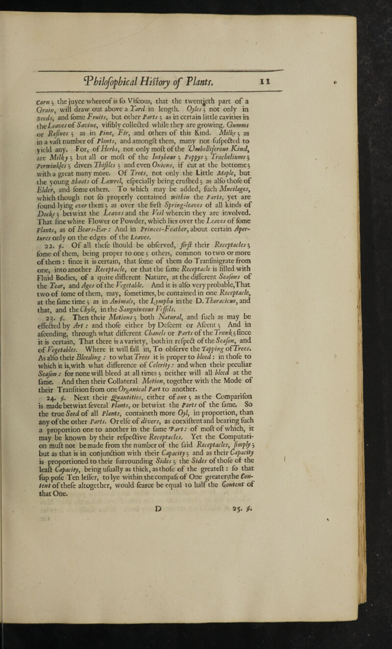 r bilofopbical Hiftory of Plants 11 Corn3 the juyce whereof is lb Vifcous, that the twentieth part of a Grain, will draw out above a Tard in length. Oyles 3 not only in Seeds, and fome Fruits, but other Farts 3 as in certain little cavities in the heaves of Savine, vilibly colle&ed while they are growing. Gumms or Refines 3 as in Fine, Fir, and others of this Kind. Milks 5 as in a vaft number of Plants, and amongft them, many not fufpe&ed to yield any. For, of Herbs, not only moft of the IJmbelhjerous Kind, are Milky b but all or moft of the Intybous 3 Poppys 3 Tracheliums 5 Fertvinkles 3 divers Thijiles 3 and even Onions, if cut at the bottomed with a great many more. Of Trees, not only the Little Maple, but the young shoots of Lawrel, efpecially being cruftied} as aho thole of Elder, and fome others. To which may be added, fuch Mucilages, which though not lo properly contained -within the Parts, yet are found lying ever them 5 as over the firft Spring-leaves of all kinds of Dock/ 3 betwixt the Leaves and the Veil wherein they are involved. That fine white Flower or Powder, which lies over the Leaves of fome plants, as of Bears-Ear : And in Princes-Feather, about certain Aper¬ tures only on the edges of the Leaves. 22. $. Of all thele fhould be oblerved, firft their Receptacles 3 fome of them, being proper to one3 others, common to two or more of them : fince it is certain, that fome of them do Tranfmigrate from one, into another Receptacle, or that the lame Receptacle is tilled with Fluid Bodies, of a quite different Nature, at the different Seafons of the Tear, and Ages of the Vegetable. And it is alfo very probable,That two of lome of them, may, fometimes, be contained in one Receptacle, at the lame time 5 as in Animals, the Lyrnpha in the D. Thoracicus, and that, and the Chyle, in the Sanguineous Vcjfels. 23. $. Then their Motions 3 both Natural, and fuch as may be effe&ed by Art: and thofe either by Defcent or Afcent 5 And in alcending, through what different Chanels or Parts of the Trnnky, fince it is certain, That there is a variety, both in refpedf of the Seafon, and of Vegetables. Where it will fall in, To obferve the Tapping of Trees. As alfo their Bleeding : to what Trees it is proper to bleed: in thole to which it is,with what difference of Celerity: and when their peculiar Seafon: for none will bleed at all times3 neither will all bleed at the fame. And then their Collateral Motion, together with the Mode of their Tranfitionfrom oneOrganicalPart to another. 24. $. Next their Quantities, either of one 3 as the Comparifon is made betwixt leveral Plants, or betwixt the Parts of the fame. So the true Seed of all Plants, containeth more Oyl, in proportion, than any of the other Parts. Orelfeof divers, as coexiftent and bearing fuch a proportion one to another in the fame Tart: of moft of which, it may be known by their refpe&ive Receptacles. Yet the Computati¬ on muft not be made from the number of the faid Receptacles, [imply 3 but as that is in conjunction with their Capacity 3 and as their Capacity is proportioned to their furrounding Sides 3 the Sides of thole of the leaft Capacity, being ufually as thick, as thofe of the greateft : fo that fuppofe Ten lefler, to lye within the compals of One greater3the Con¬ tent of thefe altogether, would foarce be equal to half the Content of that One. D 25-