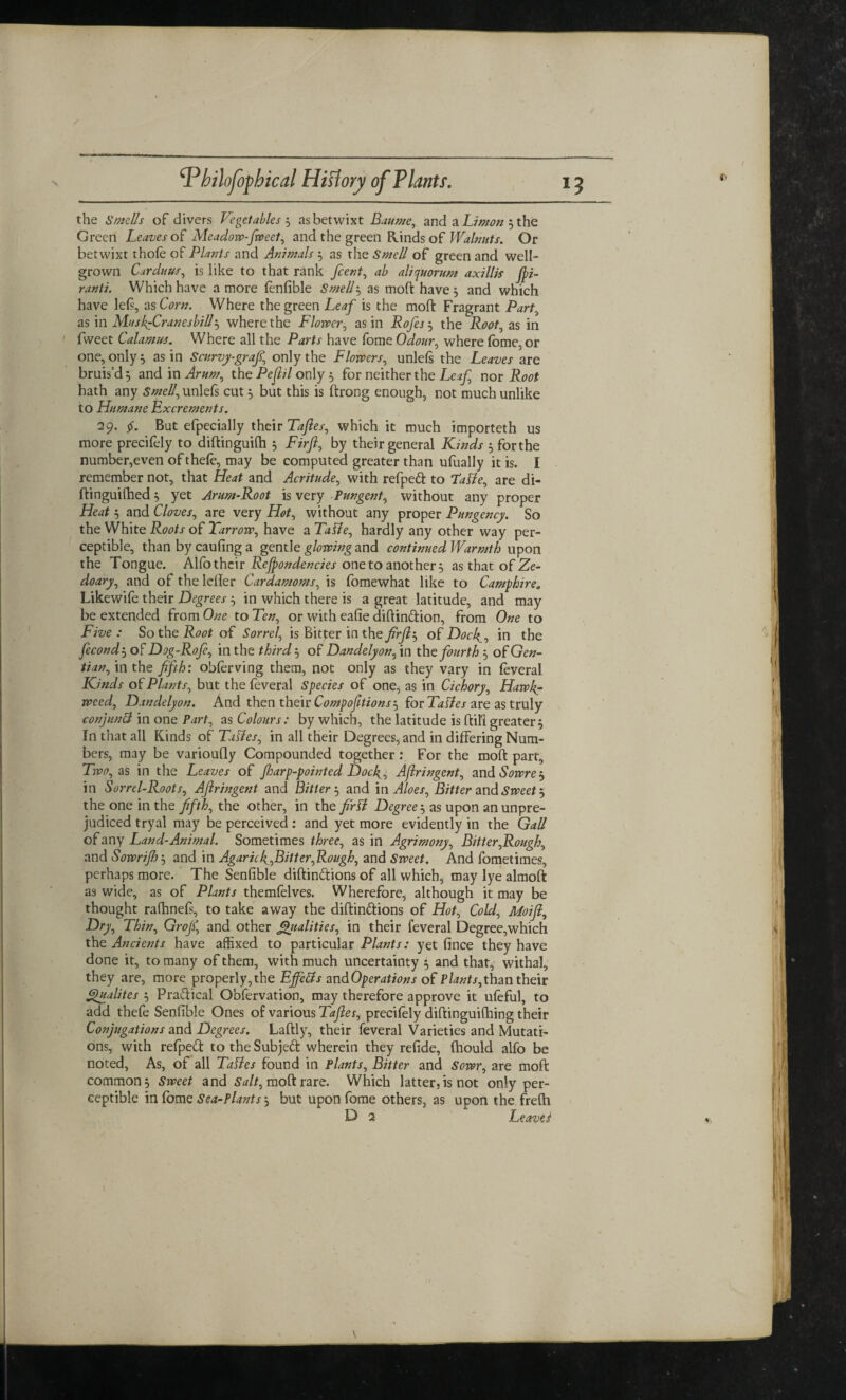 *3 the Smells of divers Vegetables 5 as betwixt Baume, and a Limon 3 the Green Leaves of Meadow-fweet, and the green Rinds of Walnuts. Or betwixt thofe of Plants and Animals 3 as the Smell of green and well- grown Carduus, is like to that rank /cent, ab aliquorum axillis Jpi- ranti. Which have a more fenfible Smell3 as moft have 3 and which have left, as Corn. Where the green Leaf is the moft Fragrant Part, as in MuskfiCranesbill3 where the Flower, as in the .Rwf, as in fweet Calamus. Where all the have fome Odour, where fome, or one, only 3 as in Scnrvy-grafi.\ only the Flowers, unleft the are bruis’d 5 and in Arum, the Pejlil only 5 for neither the Leaf nor Root hath any Smell, unlefs cut 3 but this is ftrong enough, not much unlike to Humane Excrements. 29. But efpecially their Taftes, which it much importeth us more precifely to diftinguifh 3 Firfi, by their general Kinds 3 for the number,even of thefe, may be computed greater than ufually it is. I remember not, that Heat and Acritude, with refpeft to 7JaUe, are di- ftingui(hed3 yet Arum-Root is very Pungent, without any proper Heat 3 and Cloves, are very Hot, without any proper Pungency. So the White Roots of Tarrow, have a TaCle, hardly any other way per¬ ceptible, than by caufing a gentle glowing and continued Warmth upon the Tongue. Alfo their Rejjondencies one to another 3 as that of Ze- doary, and of the Idler Cardamoms, is fomewhat like to Camphire, Likewife their Degrees 3 in which there is a great latitude, and may be extended from One to Ten, or with eafie diftin&ion, from One to Five: So the Root oi Sorrel, is Bitter in the firjl^ of Dock,, in the fecond 3 of Dog-Rofe, in the third 3 of Danclelyon, in the fourth 3 of Gen¬ tian , in the fifth: oblerving them, not only as they vary in feveral Kinds of Plants, but the feveral Species of one, as in Cichory, Hawk,r weed, Dandelyon. And then their Compofitions 3 for TaRes are as truly conjunct in one Part, as Colours: by which, the latitude is ftil’l greater3 In that all Kinds of Taffes, in all their Degrees, and in differing Num¬ bers, may be varioufly Compounded together: For the moft part. Two, as in the Leaves of fharp-pointed Dock , Ajlringent, and Sowrej in Sorrel-Roots, Ajlringent and Bitter 3 and in Aloes, Bitter and Sweet 3 the one in the fifth, the other, in the firtf Degree 3 as upon an unpre¬ judiced tryal may be perceived : and yet more evidently in the Gall of any Land-Animal. Sometimes three, as in Agrimony, Bitter,Rough, and Sowrijh, and in Agaric ^Bitter,Rough, and Sweet. And fometimes, perhaps more. The Senfible diftin&ions of all which, may lye almoft as wide, as of Plants themfelves. Wherefore, although it may be thought rafhneft, to take away the diftin&ions of Hot, Cold, Moifi, Dry, Thin, Grojf, and other Qualities, in their feveral Degree,which the Ancients have affixed to particular Plants: yet fince they have done it, to many of them, with much uncertainty 3 and that, withal, they are, more properly,the Ejfetts andOperations of Plants,than their Qualites 3 Pra&ical Obfervation, may therefore approve it ufeful, to add thefe Senfible Ones of various Taftes, precifely diftinguifhing their Conjugations and Degrees. Laftly, their feveral Varieties and Mutati¬ ons, with refped to the Subject wherein they refide, (hould alfo be noted, As, of all Tatfes found in Plants, Bitter and Sowr, are moft common 3 Sweet and Salt, moft rare. Which latter, is not only per¬ ceptible in fome Sea-Plants 3 but upon fome others, as upon the frefh D 2 Leavel