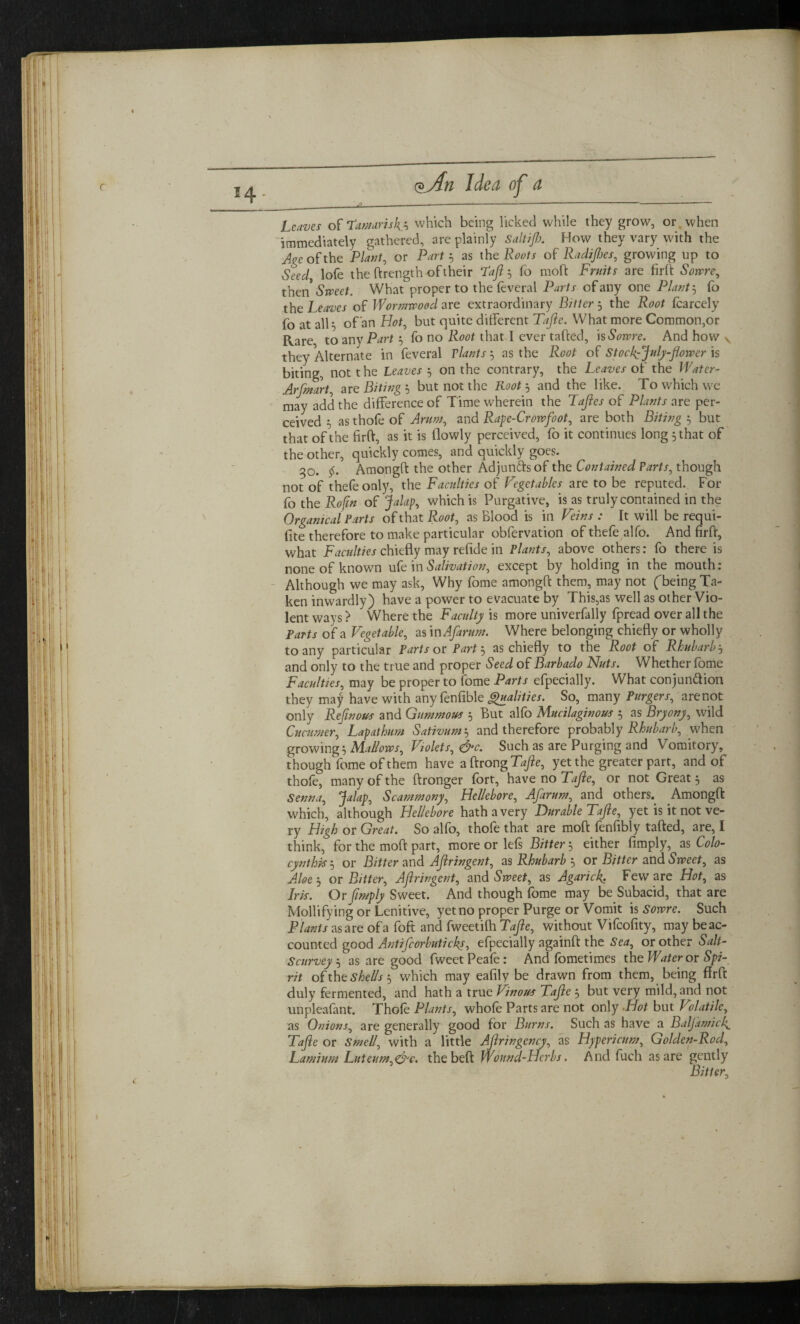 Leaves of Tamarisk i which being licked while they grow, or when immediately gathered, are plainly Sallijh. How they vary with the Age of the Plant, or Part? as the Roots of Radices, growing up to Seed, lofe the ftrength of their Taft $ fo moft Fruits are fult Some, then* Sweet. What proper to the feveral Parts of any one Plant 5 fo the Leaves of Wormwood are extraordinary Bitter ? the Root fcarcely fo at alH of an Hot, but quite different Tafte. What more Common,or Rare to any Part ? fo no Root that I ever tafted, is Some. And how v they Alternate in feveral Plants ? as the Root of StockVJuly-jlower is biting, not t he Leaves ? on the contrary, the Leaves of the Water- Arfmart, are Biting ? but not the Root '? and the like. To which we may add the difference of Time wherein the Tajles of Plants are per¬ ceived 5 as thofe of Arum, and Rape-Crowfoot, are both Biting ? but that of the firft, as it is flowly perceived, fo it continues long 5 that of the other, quickly comes, and quickly goes. 30. F Amongft the other Adjuncts of the Contained Parts, though not of thefeooly, the Faculties of Vegetables are to be reputed. For fo the Roftn of Jalap, which is Purgative, is as truly contained in the Orgamcat Parts of that Root, as Blood is in Veins: It will be requi- fite therefore to make particular obfervation of thefe alfo. And firft, what Faculties chiefly may refide in Plants, above others: fo there is none of known ufe in Salivation, except by holding in the mouth: Although we may ask, Why fome amongft them, may not (being Ta¬ ken inwardly) have a power to evacuate by This,as well as other Vio¬ lent ways ? Where the Faculty is more univerfally fpread over all the Parts of a Vegetable, as in Afarum. Where belonging chiefly or wholly to any particular Parts or Part? as chiefly to the Root of Rhubarb? and only to the true and proper Seed of Barbado Nuts. Whether fome Faculties, may be proper to fome Parts efpecially. What conjunction they may have with any fenfible Qualities. So, many Purgers, are not only Rejinous and Gummous ? But alfo Mucilaginous ? as Bryony, wild Cucumer, Lapathum Sativum? and therefore probably Rhubarb, when growing ? Mallows, Volets, &c. Such as are Purging and Vomitory, though fome of them have aftrongT^e, yet the greater part, and of thole, many of the ftronger fort, have no Tajle, or not Great ? as Senna, Jalap, Scammony, Hellebore, Afarum, and others. Amongft which, although Hellebore hath a very Durable Tajle, yet is it not ve¬ ry High or Great. So alfo, thofe that are moft fenfibly tafted, are, I think, for the moft part, more or lefs Bitter 5 either Amply, as Colo- cynthis? or Bitter and AJlringent, as Rhubarb ? or Bitter and Sweet, as Aloe ? or Bitter, AJlringent, and Sweet, as Agarick. Few are Hot, as Iris. Or [imply Sweet. And though fome may be Subacid, that are Mollifying or Lenitive, yet no proper Purge or Vomit is Sowre. Such Plants as are ofa foft and fweetilh Tajle, without Vifcofity, may beac- counted good Antifcorbuticks, efpecially againft the Sea, or other Salt- Scurvcy? as are good fweetPeafe: And fometimes the Water or Spi¬ rit ofthz shells ? which may eafily be drawn from them, being flrft duly fermented, and hath a true Vinous Tajle ? but very mild, and not unpleafant. Thofe Plants, whofe Parts are not only Hot but Volatile, as Onions, are generally good for Burns. Such as have a Baljamick. Tajle or Smell, with a little Ajlringcncy, as Hypericum, Golden-Rod, Lamium Luteum,&c. the beft Wound-Herbs. And fuch as are gently Bitter,