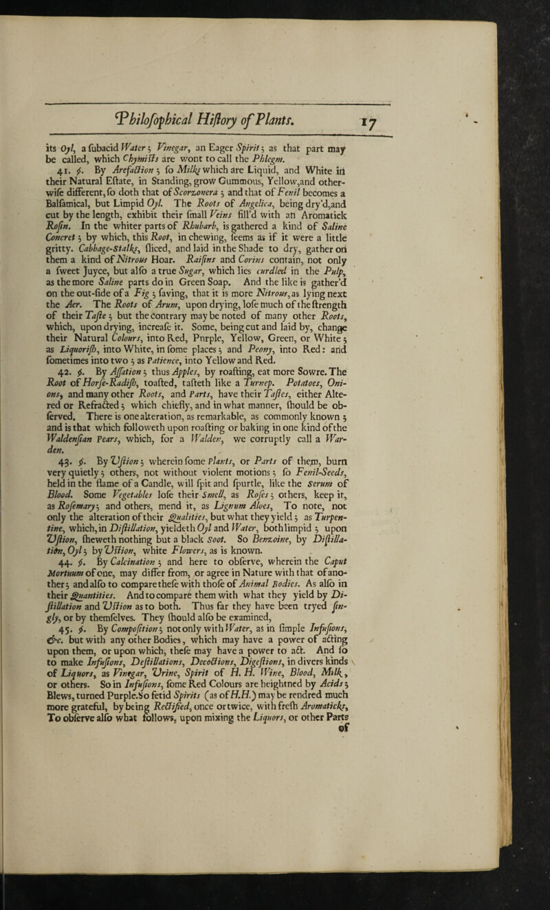 its Oyl\ a fubacid Water 3 Vinegar, an Eager Spirit $ as that part may be called, which C by miffs are wont to call the Phlegm. 41. By Arefa&ion 3 fo Mz/Zy which are Liquid, and White in their Natural Eftate, in Standing, grow Gummous, Yellow,and other- wife different,fo doth that of Scorzonera 3 and that of Fenil becomes a Balfamical, but Limpid Oyl. The Roots of Angelica, being dry’d,and cut by the length, exhibit their fmall Veins fill’d with an Aromatick Rofin. In the whiter parts of Rhubarb, is gathered a kind of Saline Concret 3 by which, this Root, in chewing, feems as if it were a little gritty. Cabbage-Stalks, diced, and laid in the Shade to dry, gather on them a kind of Nitrous Hoar. Raifins and Corins contain, not only a fweet Juyce, but alfb a true Sugar, which lies curdled in the Pulp, as the more Saline parts do in Green Soap. And the like is gather’d on the out-fide of a Fig 3 faving, that it is more Nitrous ,as lying next the Aer. The Roots of Arum, upon drying, lofe much of theftrength of their Tafie 3 but the contrary may be noted of many other Roots, which, upon drying, increafe it. Some, being cut and laid by, change their Natural Colours, into Red, Purple, Yellow, Green, or White 5 as LiquoriJ),'), into White, in fome places 3 and Peony, into Red: and fometimes into two 3 as Patience, into Yellow and Red. 42. By Ajjation 3 thus Apples, by roafting, eat more Sowre. The Root of Horfe-Radijh, toafted, tafteth like a Turnep. Potatoes, Oni- onsy and many other Roots, and Parts, have their Tafies, either Alte¬ red or Refra&ed 3 which chiefly, and in what manner, fhould be ob- ferved. There is one alteration, as remarkable, as commonly known 3 and is that which followeth upon roafting or baking in one kind ofthe Waldenjian Pears, which, for a Walden, we corruptly call a War¬ den. 43. $. By Ujiion 3 wherein fome plants, or Parts of the,m5 burn very quietly 3 others, not without violent motions 3 fo Fenil-Seeds, held in the flame of a Candle, will fpitand fpurtle, like the Serum of Blood. Some Vegetables lofe their Smell, as Rofes 3 others, keep it, as Rofemary3 and others, mend it, as Lignum Aloes, To note, not only the alteration of their Qualities, but what they yield 3 as Turpen¬ tine, which,in Difoliation, yieldethO// and Water, bothlimpid 3 upon Ujiion, (heweth nothing but a black Soot. So Benzoine, by Di folia¬ tion, Oyl 3 by Uffion, white Flowers, as is known. 44. By Calcination 3 and here to obferve, wherein the Caput Mortuum of one, may differ from, or agree in Nature with that of ano¬ ther 3 and alfb to compare thefe with thole of Animal Bodies. As alfb in their Quantities. And to compare them with what they yield by Di- ftillation and Uffion as to both. Thus far they have been tryed ftn- gly, or by themfelves. They fhould alfo be examined, 45. By Compofition 3 not only with Water, as in Ample Inftfions, &c. but with any other Bodies, which may have a power of adfing upon them, or upon which, thefe may have a power to aft. And fo to make Infujtons, Defoliations, DecoCtions, Digefoons, in divers kinds of Liquors, as Vinegar, Urine, Spirit of H. H. Wine, Blood, Mi/4, or others. So in Infujtons, fome Red Colours are heightned by Acids i, Blews, turned Purple.So fetid Spirits (as of H.H.) may be rendred much more grateful, by being Rectified, once or twice, with frefh Aromaticks, To obferve alfb what follows, upon mixing the Liquors, or other Parts