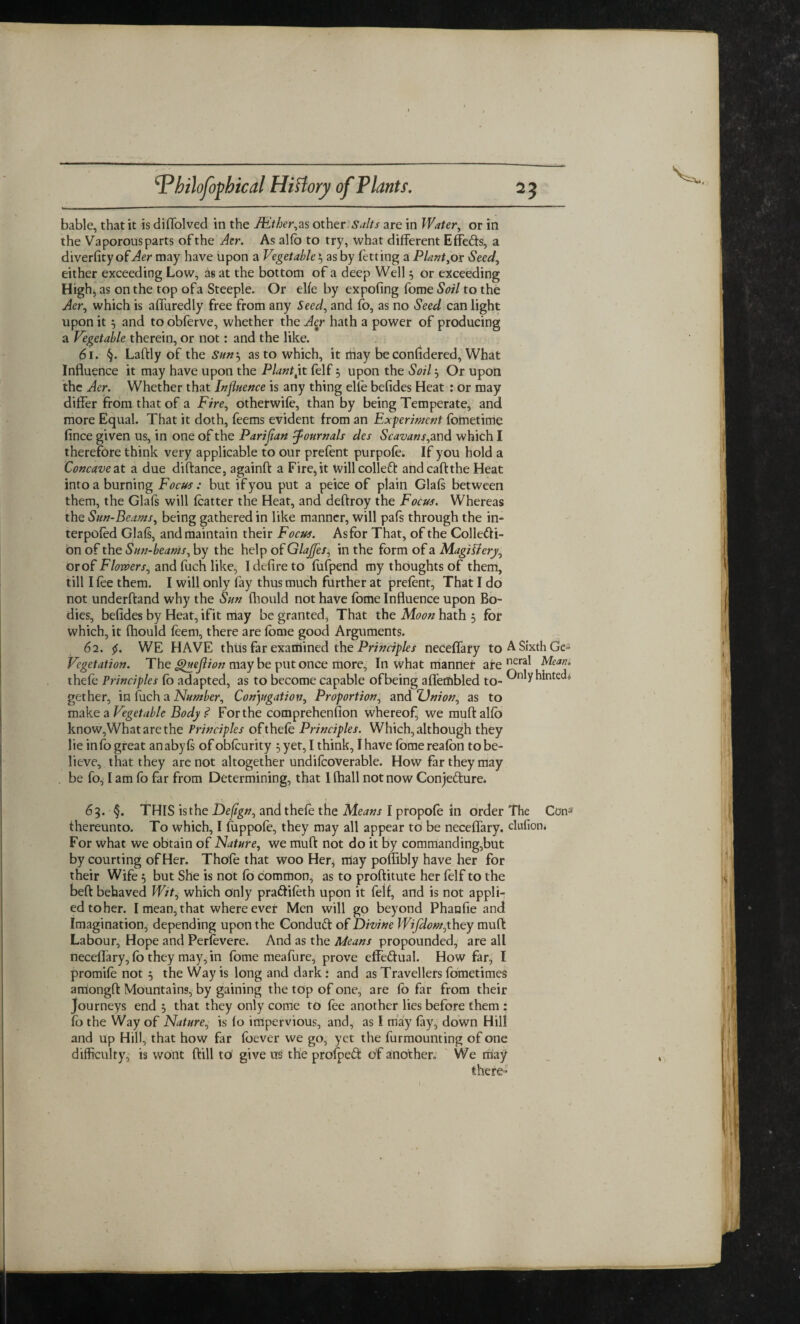 bable, that it is diffolved in the Hither,as other Salts are in Water, or in the Vaporous parts of the Aer. As alio to try, what different Effedts, a diverfityoff4er may have upon a Vegetable $ as by fetting a Plant,or Seed, either exceeding Low, as at the bottom of a deep Well j or exceeding High, as on the top of a Steeple. Or elfe by expofing fome Soil to the Aer, which is affuredly free from any Seed, and fo, as no Seed can light upon it 5 and toobferve, whether the Aer hath a power of producing a Vegetable therein, or not: and the like. 61. §. Laftly of the Sum, as to which, it may be confidered, What Influence it may have upon the Plant,it felf 5 upon the Soil j Or upon the Aer. Whether that Influence is any thing elfe befides Heat : or may differ from that of a Fire, otherwife, than by being Temperate, and more Equal. That it doth, feems evident from an Experiment fometime fince given us, in one of the Parifian Journals des Scavans, and which I therefore think very applicable to our prefent purpofe. If you hold a Concave at a due diftance, againft a Fire,it willcolledt andcaftthe Heat into a burning Focus: but if you put a peice of plain Glafs between them, the Glafs will fcatter the Heat, and deftroy the Focus. Whereas the Sun-Beams, being gathered in like manner, will pafs through the in- terpofed Glafs, and maintain their Focus. Asfbr That, of the Collecti¬ on of the Sun-beams, by the help of Glajfes, in the form of a Magifiery, orof Flowers, and fuch like, I defire to fufpend my thoughts of them, till I fee them. I will only fay thus much further at prefent, That I do not underftand why the Sun fhould not have fome Influence upon Bo¬ dies, befides by Heat, ifit may be granted, That the Moon hath 5 for which, it fhould feem, there are fome good Arguments. 62. $. WE HAVE thus far examined the Principles neceffary to A Sixth Ge- Vegetation. The guejlion may be put once more. In what manner are Mean. thefe Principles Co adapted, as to become capable ofbeing affefflbled to- Cnly hinted* gether, in fuch a Number, Conjugation, Proportion, and Union, as to make a Vegetable Body .<? For the comprehension whereof, we muftalfo know,Whatarethe Principles ofthefe Principles. Which, although they lie info great anabyfs of obfeurity 5 yet, I think, I have fbmereafon to be¬ lieve, that they are not altogether undifcoverable. How far they may be fo, I am fo far from Determining, that 1 (hall not now Conjedture. 63. §. THIS is the Defign, and thefe the Means I propofe in order The ConJ thereunto. To which, I fuppofe, they may all appear to be neceffary. clufion. For what we obtain of Nature, we muft not do it by commanding,but by courting of Her. Thofe that woo Her, may poffibly have her for their Wife 5 but She is not fb common, as to proftitute her felf to the beft behaved Wit, which only pradfifeth upon it felf, and is not appli¬ ed toher. I mean, that where ever Men will go beyond Phanfie and Imagination, depending upon the Condudt of Divine Wifdom,they muft Labour, Hope and Perfevere. And as the Means propounded, are all neceffary, fb they may, in fome meafure, prove effectual. How far, I promife not 5 the Way is long and dark: and as Travellers fometimes airiongft Mountains, by gaining the top of one, are fb far from their Journeys end 3 that they only come to fee another lies before them : fo the Way of Nature, is fo impervious, and, as I may fay, down Hill and up Hill, that how far foever we go, yet the furmounting of one difficulty, is wont ftill to give us the profpedt of another. We may there-