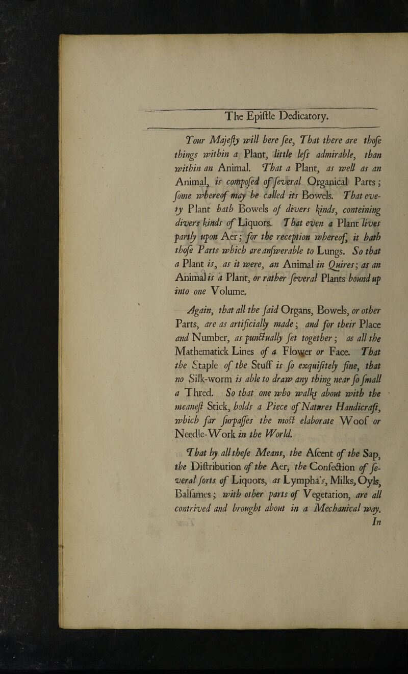 The Epiftle Dedicatory. Tour MajeJlji will here fee^ That there are thofe things within a Plant, 'little lefs admirable^ than within an Animal. That a Plant, as well as an Animal, is compofed of feveral Organical Parts j fome whereof may be called its Bowels. That eve- fy Plant hath Bowels of divers J^nds^ conteining divers kinds of Liquors.> T hat even a Plane lives partly upn Acr j for the reception whereof it hath thofe Parts which are anfwerable to Lungs. So that a Plant /V, as it were^ an Animal in Quires-^ as an AnimahV d Plant, or rather feveral Plants bound up into one Volume. Again^ that all the jaid Organs, Bowels, or other Parts, are as artificially made, and for their Place and Number, as punBually fet together ,* as all the Mathematick Lines of a Fio)jier or Face. That the Staple of the Stuff is fo exquifitely fine^ that no Silk-worm is able to draw any thing near fo fmall a Thred. So that one who walks about with the ^ meanefl Sticky holds a Piece of Natures Handicraft^ which far furpajfes the moH elaborate Woof or Needle-W^ork in the World, That by all the/e Means^ the Alcent of the Sap^ the Diftribution of the Aer, the Confedion of fe¬ veral forts of Liquors, as LymphaV, Milks, Oyls, Balfames^ with other ' parts of Vegetation, are all contrived and brought about in a Mechanical way. In