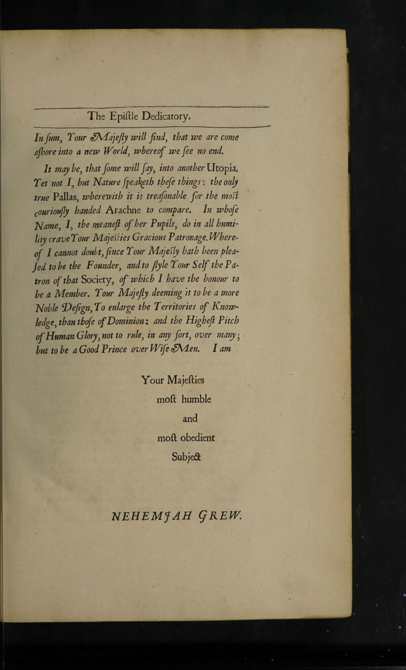 The Epiftle Dedicatory* . In funiy Tour aS^ajeJly will finely that we are come ojhore into a new Worlds whereof we fee no end. It may be^ that fome will fay^ into another Utopia* Tet not ly hut Nature fpeaf^th thefe things: the only true Pallas, wheremth it is treafonable fir the moH courioufly handed Arachne to compare. In whofi Name /, the m^anefl of her Pupils^ do in all humi¬ lity craveTour Maje^lies Gracious Patronage.Where- of I cannot doubt^Jince Tour MajeHy hath been plea- fed to be the Founder^ and to flyle Tour Self the Pa¬ tron of that Society, of which I have the honour to be a Member. Tour Majejly deeming it to be a more Noble Defign^To enlarge the Territories of Know¬ ledge^ than tbofe ofBominiom and the Highefl Pitch of Human Glory ^ not to rule^ in any fort, over many; ^ but to be a Good Prince over Wife oSAden. lam Your Majefties moft humble / ( and moft obedient Subjeft NEHEMfAH QKEW.