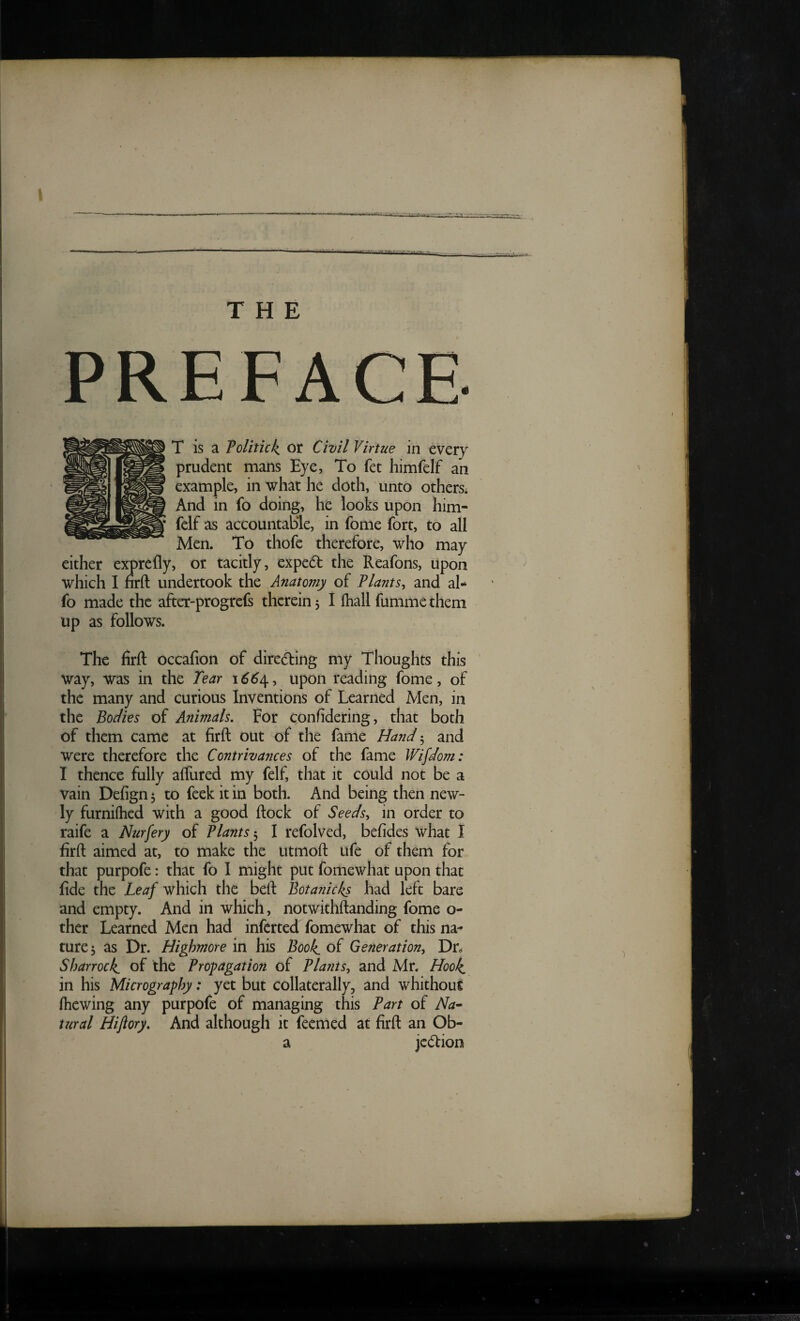 PREFACE. T is a Tolitick, or Civil Virtue in every prudent mans Eye, To fet himfelf an example, in what he doth, unto othersi And in fo doing, he looks upon him- fclf as accountable, in fome fort, to all Men. To thofe therefore, who may cither exprefly, or tacitly, exped the Reafons, upon which I firft: undertook the Anatomy of Plants^ and al- fo made the after-progrcfs therein, I Ihallfummethem up as follows. The firft occafion of direding my Thoughts this way, was in the Tear 166upon reading fome, of the many and curious Inventions of Learned Men, in the Bodies of Animals. For confidering, that both of them came at firft out of the fame Hand 3 and were therefore the Contrivances of the fame IVifdom: I thence fully aflured my felf, that it could not be a vain Defign 3 to feek it in both. And being then new¬ ly furniflicd with a good ftock of Seeds, in order to raife a Nurfery of Plants-., I refolved, befides what I firft aimed at, to make the utmoft Life of them for that purpofe: that fo I might put fomewhat upon that fide the Leaf which the beft Botanicks had left bare and empty. And in which, notwithftanding fome o- ther Learned Men had inferred fomewhat of this na^ ture3 as Dr. Highmore in his Book, of Generation, Dr^ Sharrock. of the Propagation of Plants, and Mr. Hook, in his Micrography: yet but collaterally, and whithout fhewing any purpofe of managing this Part of Na^ tural Hiftory. And although it feemed at firft an Ob- a jc(5Iion