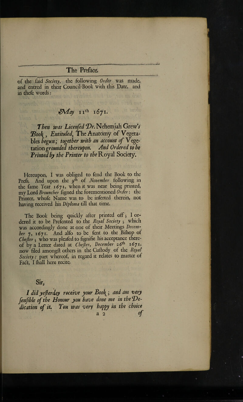 of the faid Society, the following Order was made^ and entred in their Council-Book with this Date, and in thefe words: iShday 1671. Then wds Licenfed !Dr.Nehem;ah GrewV Entituled, The Anatomy of Vegeta¬ bles begun; together with an account of Vege¬ tation thereupon. And Ordered to be Frintedby the Printer to Royal Society. Hereupon, 1 was obliged to fend the Book to the Prefs. And upon the of November following in the fame Year 1^71, when it was near being printed, my Lord Brouncher figned the forementioned Order: the Printer, whofe Name was to be inferred therein, not having received his Diploma till that time. The Book being quickly after printed off 3 I or¬ dered it to be Prefented to the Royal Society 3 which was accordingly done at one of their Meetings Decem¬ ber 7, 1671. And alfo to be fent to the Biihop of Chefter 3 who was pleafed to fignifie his acceptance there¬ of by a Letter dated at Chefter, December 26^^ i6jii now filed amongft others in the Cuftody of the Royal' Society: part whereof, in regard it relates to matter of Fa(ft, I lhall here recite. # . » t * / did jeJierdiaj receive your Bool^; arid dm very fenfble of the Honour you have done me in the T)e- dication of it* Ton was ver^ happy in the choice a 2 of