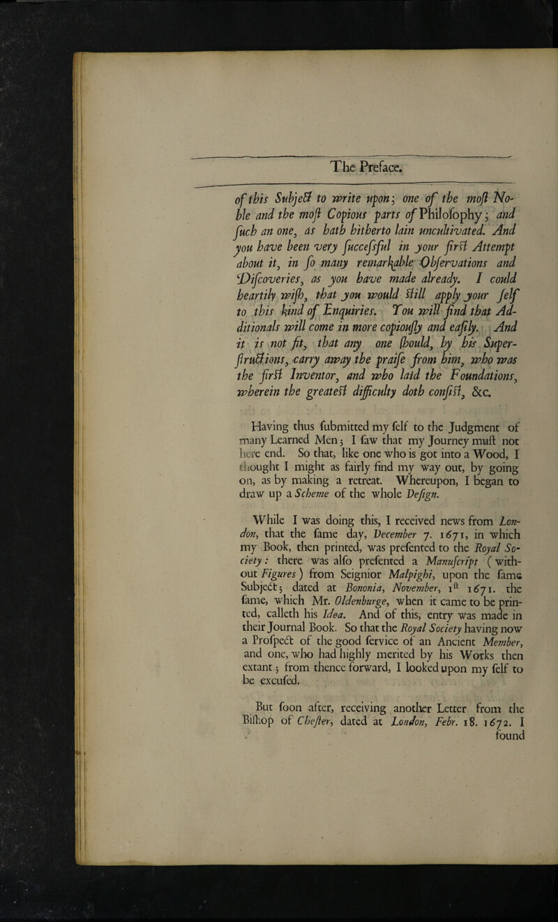 of this SubjeB to write u^on\ one of the mojl No¬ ble and the moji Cofiouf farts o/Philofophy j and fetch an one^ as hath hitherto lain uncultivated. And you have been very fetccefsful in your firH Attemft about it^ in fo many remarl^le Qbjervations and ^Difcoveries^ as you have made already, I could heartily wifey that you would Hill apply your Jelf to this kindof JEnquiries, Ton will find that Ad- ditionals will come in more copioufly and eafily. And it ' is not fit^ that any one (hould, by his Super- firuBions^ carry away the praife from him^ who was the firH Inventor^ and who laid the Foundations^ wherein the greateH difficulty doth confiH^ &c. Having thus fubmitted my felf to the Judgment of many Learned Men 5 I faw that my Journey muft not here end. So that, like one who is got into a Wood, I thought I might as fairly find my way out, by going on, as by making a retreat. Whereupon, I began to draw up a Scheme of the whole Vefign, While I was doing this, I received news from Lon¬ don^ that the fame day, December 7. 1^71, in which my Book, then printed, was prefented to the Royal So^ ciety: there was alfo prefented a Manufcrfpt (with¬ out Figures) from Seignior Malpighi^ upon the fame Subjedt, dated at Bononia, November, 1^71. the fame, which Mr. Oldenburge, when it came to be prin¬ ted, calleth his Idea, And of this, entry was made in their Journal Book. So that the Royal Society having now a Profpedf of the good fervice of an Ancient Member, and one, wlio had highly merited by his Works then extant 3 from thenceforward, I looked upon my felf to be excufed. I But foon after, receiving anotlaer Letter from the Bifhop of Cbefter^ dated at hondon-, Febr, 18. 1^72. I found