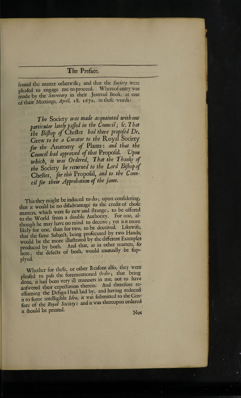 found the matter otherwife; and that the Society were pleafed to engage me to proceed. Whereof entry was made by the Secretary in their Journal Book, at one of their Meetings, .dpri/, i8. 1672, in thefe words: The Society rttas made acquainted rmthone particular lately faffed in the Council; fc. That the Bifhof of Chefter had there fropfed Dr. Grew to be a Curator to the Royal Society for the Anatomy of Plants: and that the Council had aproved of that Propofal. Vfon tphicb, it was Ordered, That the Thanl^ of the Society be returned to the Lord Bijhofof Chefter, for thk Propolal, and to the Coun^ cil for their Jfpobation of the fame. This thev might be induced to do 5 upon conlidering, thaT it woJd b? no difadvantage to the credit of thofe matters, which were fo new and ftrange, to be offered to the World from a double Authority. For one, al¬ though he may have no mind to deceive 5 yet is it more likely for one, than for two, to be deceived. Libwife, that the fame Subjedt, being f of^uted by two Hands; would be the more illuftrated by the different Examples produced by both. And that, as in other mattery fo Lre, the defcdts of both, would mutually be fup- plyed. . Whether for thefe, or other Reafons alfo, they were pleafed to pafs the forementioned that being Sone, ithad^been very ill manners anfwered their expedtation therein, hni theretore re affuming the Dcf^n I had laid by, and having reduced it to fome intelligible Idea, it was fubmitted to the Cen- fure of the Royal Society: and it was tliereupon ordered it fliould be printed^