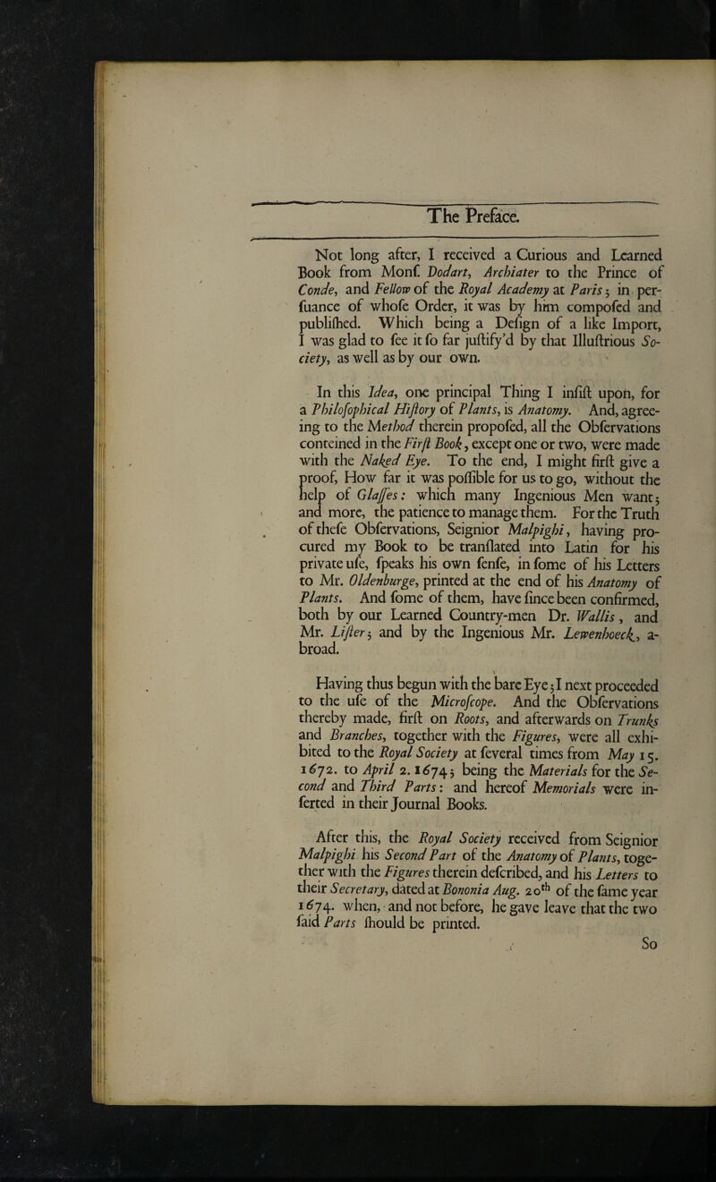 Not long after, I received a Curious and Learned Book from Monf Dodart^ Archiater to the Prince of Conde^ and Fellow of the Royal Academy at Paris 5 in per- fuance of whofe Order, it was by him compofed and publilhed. Which being a Defign of a like Import, I was glad to fee it fo far juftify’d by that Illuftrious So¬ ciety, as well as by our own. In this Idea, one principal Thing I infift upon, for a Philofophical Hiftory of Plants, is Anatomy, And, agree¬ ing to the Method therein propofed, all the Obfervations conteined in the Firjt Book, except one or two, were made with the Naked Eye, To the end, I might firft give a proof. How far it was poflible for us to go, without the help of Glafes: which many Ingenious Men want 5 and more, the patience to manage them. For the Truth ofthefe Obfervations, Seignior Malpighi, having pro¬ cured my Book to be tranflated into Latin for his private ufe, fpeaks his own fenfc, in fome of liis Letters to Mr. Oldenburge, printed at the end of his Anatomy of Plants, And fome of them, have fince been confirmed, both by our Learned Country-men Dr. Wallis, and Mr. Lifter j and by the Ingenious Mr. Lewenhoeck, a- broad. Having thus begun with the bare Eye 51 next proceeded to the ufe of the Microfeope, And the Obfervations thereby made, firft on Roots, and afterwards on Trunks and Branches, together with the Figures^ were all exhi¬ bited to the Royal Society at feveral times from May 15. 1^72. to April 2.1^743 being the Materials for the Se¬ cond and Third Parts: and hereof Memorials were in- ferted in their Journal Books. After this, the Royal Society received from Seignior Malpighi his Second Part of the Anatomy oi Plants,x.o%er ther with the Figures therein deferibed, and his Letters to their Secretary, dated at Bononia Aug, 2o‘^ of the fame year I <^74. when, and not before, he gave leave that the two faid Parts Ihould be printed. So