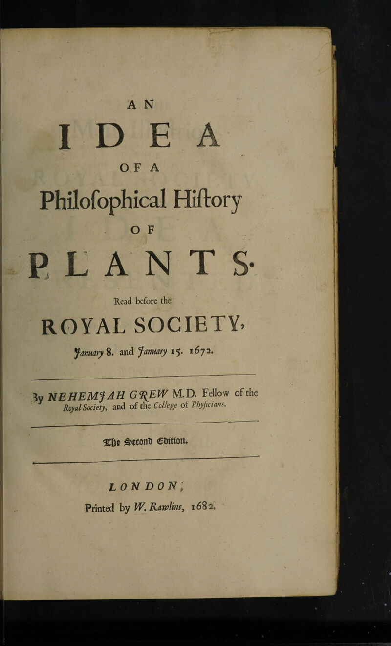 I D OF A Philofophical Hiftory O F PLAN T Read before the , ROYAL SOCIETY. January %. and January I'y. 1672. By NEHEMJAH G^EW M.D. Fellow of the Royal Society, and of the College of Phyficians. ^tconh edition. LONDON; Printed by W. Rawlins, 168