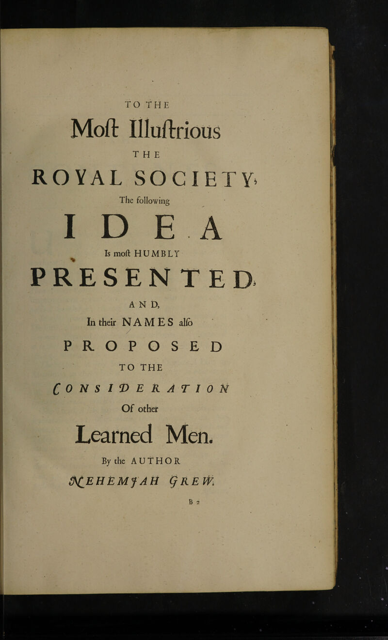 TO THE Moft illuftrious THE ROYAL SOCIETY* The following IDEA Is moll HUMBLY In their NAMES al(b / PROPOSED TO THE CONSIDERATION Of other Learned Men. By the AUTHOR 0^EHEMfAH i^REm B 7