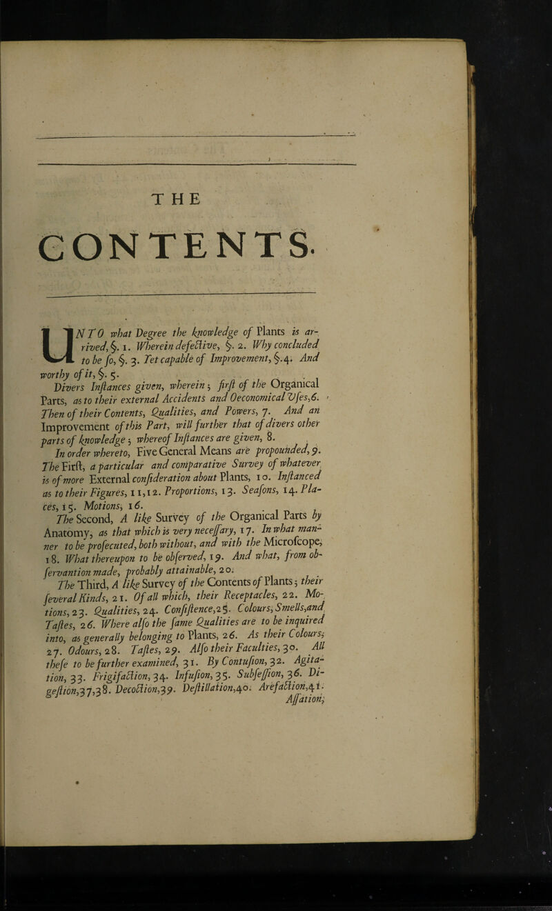 THE gontents UNTO what Degree the knowledge of Plants h ar- rived.^i. Wherein defective, §.2. Why concluded to be fo, 3. Tet capable of Improvement, §.4. And worthy of it, . Divers Infiances given, wherein 5 firfi of the Organical Parts, 06 to their external Accidents and 0economicalUfes,6. ' Then of their Contents, Qualities, and Powers, j. And an Improvement of this Part, will ftirther that of divers other parts of knowledgewhereof Infiances are given, 8. In order whereto. Five General Means are propounded, p, TheVM, a particular and comparative Survey of whatever is of more 'pjX.tCTnzl confederation about Pl^nxs, 10. Infianced as to their Figures, 11,12. Proportions, 13* Seafons, \^.Pla^ ces,!'^. Motions, 16. • 1 -n 7 The Second, A like Survey of the Organical Parts by Anatomy, as that which is very necejfary, 17. In what man-- ner to be profecuted, both without, and with the Microkoipc; 18. What thereupon to be obferved, ip. And what, from ob- fervantion made, probably attainable, 20'. The Third, A like Survey d/ the Contents of Plants 5 their feveralKinds, 21. Of aU which, their Receptacles, 22. Mo- tions,23. Qualities, 2/[. Confefience,2i. Colours,Smells,and Tafies, 26. Where alfo the fame Qualities are to be inquired into, as gefierally belonging to Plants, 26. As their Colours, 27. Odours, 2^, Tafies, 2p. Alfo their Faculties, All thefe to be further examined,By Contufeon,'^2. Agita-- tion,^'^. FrigifaHion,^^. Infufion,'^^. Subfe/feon, '^6. DF &e/iion,27,^S, Decobii6n,^p, Defiillaiion,c\,o: Ar‘efaIdion,6^i. ' Ajfation;