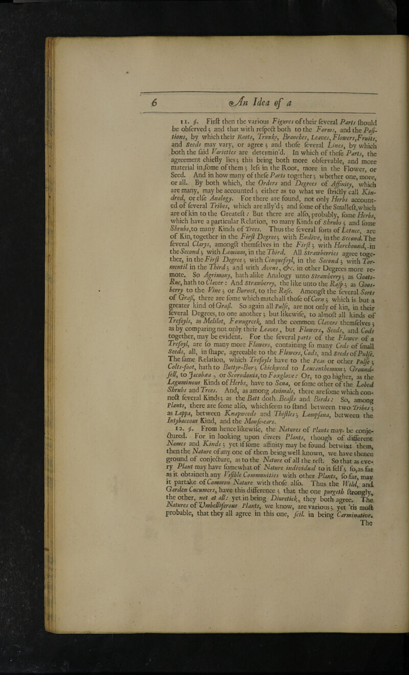 II. Firft then the various of their feveral fhould be obferved ^ and that with refpcd both to the Form, and the PoJi~ tions, by which their Trunks, Branches, Leaves, Florvers,FrHJts and Seeds may vary, or agree , and thole leveral Lines, by which both the laid Varieties are determin’d. In which of thefe Parts, the agreement chiefly lies 5 this being both more oblervable, and more material in/ome of them 5 lefs in the Root, more in the Flower, or Seed. And in how many of thefe Parts together 5 whether one more or all. By both which, the Orders and Degrees of Affinity, * which are many, may be accounted 5 either as to what we ftridly call Kin¬ dred, orelfe Analogy. For there are found, not only account¬ ed of feveral Tribes, which are ally’d 5 and Ibme of the Smallefl,which are of kin to the Createft .• But there are alfo, probably, Ibrae Herbs which have a particular Relation, to many Kinds of shrubs ^ and fome to many Kinds of Trm. Thus the feveral Ibrts of are of Kin, together in the Firfi Degree‘s with Endive, in the SeconTThQ leveral Clarys, amongft themfelves in the Firji-^ with Horehound, the Second 3 with Lamium, in the Third. All Strawberries agree toge¬ ther, m the Firfi Degree‘s with Cinquefoyl, in the Second'., with Tor- mentil in the Third-., and with Avens, &c. in oilier Degrees more re¬ mote. So Agrimony, hathalike Analogy xxnto Strawberryas Goats- Rue,histhtoCUver : kviA Strawberry, the like unto the 3 as Goos- berry to the Vine 3 or Burnet, to the Rofi. Amongft the feveral Sorts of Graf, there are Ibme whichmatchall thole o^Corn:, which is but a greater kind o{Gra(l So again all ?ulfe, are not only of kin, in their leveral Degrees, to one another 3 butlikewife, to alraoft all kinds of Trefoyls, as Melilot, Fenugreek, and the common Clavers themlelves 3 as by comparing not only their but Flowers^ Seeds, and Cods together, may be evident. For the RvexdX parts of the Flower of a Trefoyl, are fo many more Flowers, containing fo many Cods of fmall Seeds, all, in lhape, agreeable to the Flowers, Cods, and Seeds ofP/dfe. The lame Relation, which Trefoyls have to the Peas or other Pulfe Colts-foot, hath to Buttyr-BurChickjweed to Leucanthemum-j Ground fil/, to Jacob£a or Scorodonia,to Foxglove: Or, to go higher, as the Leguminous Rinds of have to Sena, or fome other of the Lobed Shrubs and Trees. And, as among Animals, there are fome which con- ne(a feveral Kinds3 as the Batt doth .Beafis and Birds: So, among Plants, there are fome alfo, whichfeem to hand between two Tribes as Lappa, between Knapweeds and Thifiles-, Lampfana, between the Intybaceous Kind, and the Moufe-ears. 12. From hence likewife, the Natures of Plants may. he conje- aured. For in looking upon divers Plants, though of different Names and Kinds'^ yet if fome affinity may be found betwixt 'thera^ then the Nature of any one of them being well known, we have thence ground of conjedure, as to the Nature of all the reft. So that as eve- Plant may have Ibmewhat of Nature individual to it lelf 3 lb,as fac as it obtaineth any Vifible Communities with other Plants, fb far, may it partake of Common Nature with thole allb. Thus the Wild], and Garden Cucumers, have this difference 3 that the one purgeth ftrongly, the other, not at all: yet in being Diureticli, they both agree. The Natures of Umbelliferous Plants, we know, are various 3 yet ’tis moft probable, that they all agree in this one, foil, in being Carminative, The