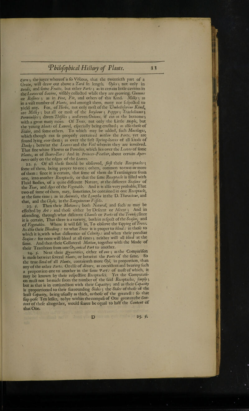 Corn'’^ the juyce whereof is fo Vifcous, that the twentieth part of a Grairr, will draw out above a Tard in length. Ojks not only in Seeds, and fome Fruits, but other Parts , as in certain little cavities in the Leaves o{ Savine, vifibly colleded while they are growing. Gumms or Re(ifies i as in Pine, Fir, and others of this Kind. Milks 5 as in a vaft number of Plants, and amongft them, many not fufpeded to yield any. For, of Herbs, not only moft of the ZJ/nbeltiferous Kind^ arc Milky h but all or moft of the Int^bous j Poppys ^ Tracheliums^ Perwinklesi) divers Thijlles and even Onions, if cut at the bottome, with a great many more. Of Trees, not only the Little Maple, but the young shoots of Lavprel, erpecially being cruftied 5 as alfothofeof Elder, and fome others. To which may be added, fuch Mucilages, which though not fo properly contained within the Parts, yet are found lying ever them ^ as over the firft Spring-leaves of all kinds of 5 betwixt the Leaves and the Fc?/wherein they are involved. That fine white Flower or Powder, which lies over the Leaves of (bme plants, as of Bears-Ear: And in Princes-Featker, about certain Aper- ■ tures only on the edges of the Leaves. 22. Of all thefe fhould be oblerved, firjl their Receptacles ^ fome of them, being proper to one; others, common to two or more of them : fince it is certain, that fome of them do Tranfmigrate from one, into another Receptacle, or that the fame Receptacle is filled with Fluid Bodies, of a quite different Nature, at the different Seafons of the Tear, and Ages of the Vegetable. And it is alfo very probable,That two of lome of them, may, fometimes,be contained in one Receptacle, at the fame time 5 as in Animals, the Lympha in the D. Thoracicus, and that, andtheC/^e, inthe Sanguineous Vtjfels. 23. Then their Motions'^ both Hatural, and fuch as may be effected by Art: and thole either by Defcent or Alcent 5 And in afoending, through what different Chanels or Parts of the Trunks fince it is certain. That there is a variety, both in refpedt of thtSeafon, and of Vegetables. Where it will fall in. To obferve the tapping of Trees. As alfo their Bleeding : to what Trees it is proper to bleed: in thofe to , which it is,with what difference of Celerity: and when their peculiar Seajon : for none will bleed at all times 5 neither will all bleed at the fame. And then their Collateral Motion, together with the Mode of their Tranfition from ontOrganicai Part to another. 24. 5f. Next their ^antities, either of one 5 as the Comparifon is made betwixt feveral tlants, or betwixt the Parts of the fame. So the true Seed of all Plants, containeth more Oyl, in proportion, than any of the other Parts. Orelfe of divers, as coexiftentand bearing fuch a proportion one to another in the fame tart: of moft of which, it may be known by their refpeftive Receptacles. Yet the Computati¬ on muft not be made from the number of the faid Receptacles, [imply , but as that is in conjun6lion with their Capacity j and as their Capacity is proportioned to their furrounding Sides ^ the Sides of thole of the lead Capacity, being ufually as thick, as thofe of the greateft : fo that fup pole Ten lefler, to lye within thecompals of One greater^the Con^ tent of thefc altogether, would foarce be equal to half the Content of that One.