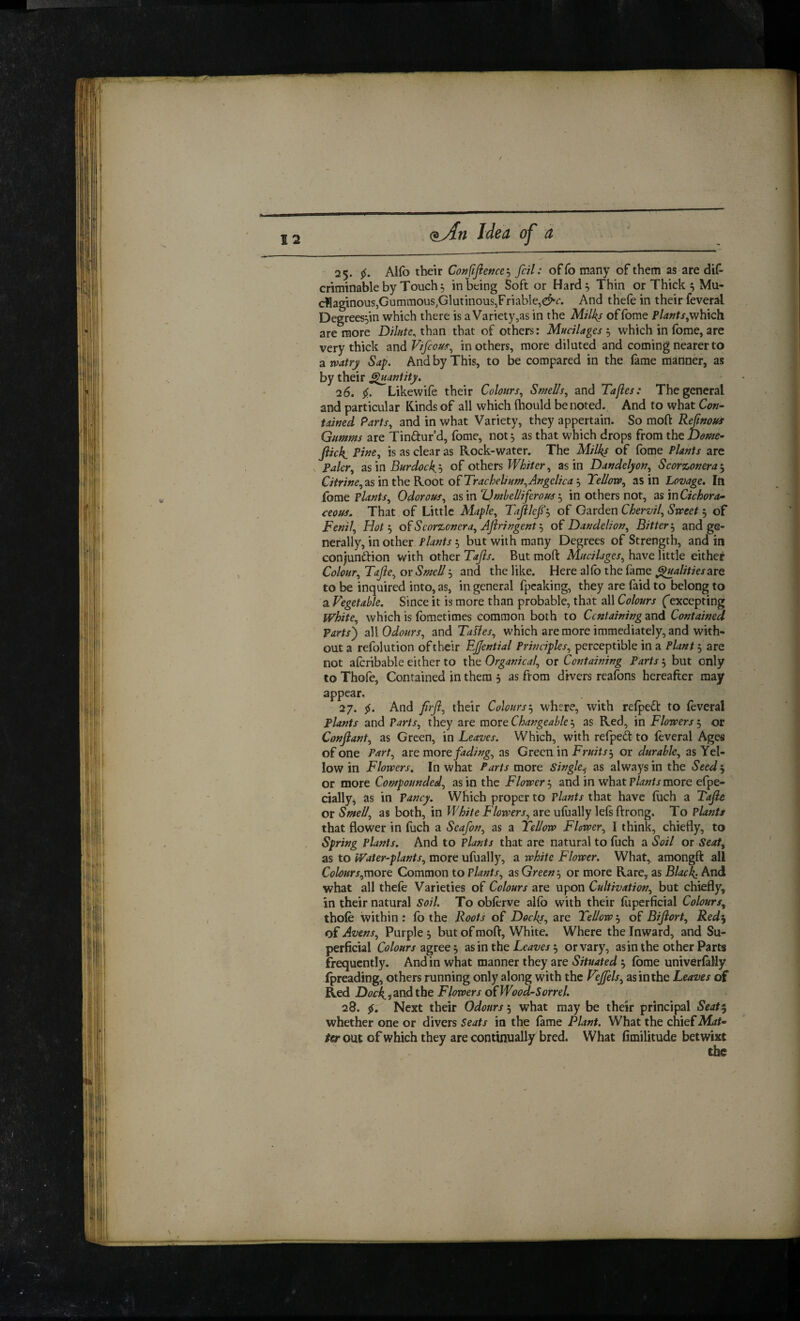 25. 5^. Alfo tbeir Cotjfifiettce'^ foil; offo many of them as are dif- criminable by Touchy in being Soft or Hard^ Thin orThick^Mu- dllaginous,Gummous,Glutinous,FriabIe,e^r. And thefe in their feveral Degrees^in which there is a Variety,as in the Milks offome which are more Dilute^ than that of others: Mucilages , which in (bme, are very thick and Vifious^ in others, more diluted and coming nearer to a watry Sap. And by This, to be compared in the fame manner, as by their ^antity. 26. Likewife their Colours, Smells, and Taftes: The general and particular Kinds of all which (hould be noted. And to what Cok- tawed Parts, and in what Variety, they appertain. So mofl: Refinoui Gumms are Tinftur d, fome, not, as that which drops from the Dotfie^ fiick. Pi^e, is as clear as Rock-water. The Milks of fome Plants arc Paler, 2ism Burdockh of othtrs Whiter, as in Dandelyon, Scorzonera^ Citrwe,2isinthieKoot o(^Trachelium,Angelicaj Tellova, as in Lovage, Ifi fome Plants, Odorous, ^^mTJmbelliferousin others not, 2i%mCichora^ ceous. That of Little Maple, Tafllef'^ of Qzrdm Chervil, Sweet of Fenil, Hot'-y ofScorzonera, Aftringenty Dandelion, Bitterand ge¬ nerally, in other Plants iy but with many Degrees of Strength, and in conjunction with other Tafts. But moft Mucilages, have little either Colour, Tafte, or Smell y and the like. Here alfb the fame are to be inquired into, as, in general fpeaking, they are faid to belong to a Vegetable. Since it is more than probable, that all Colours ('excepting white, which is fbmetimes common both to Containing and Contained Parts') a\\ Odours, and TaUes, which are more immediately, and with* out a refolution of their Ejjential Principles, perceptible in a Plant 3 are not afcribable either to the Organical, or Containing Parts 3 but only to Thofe, Contained in them 3 as from divers reafons hereafter may appear. 27. f. And firft, their Colourswhere, with refpeCt to feveral plants and Parts, they are more Changeable 3 as Red, in Flowers 3 or Conftant, as Green, in Leaves. Which, with refpeft to feveral Ages of one Part, are more fading, as Green in Fruits^ or durable, as Yel¬ low in Flowers. In what Parts more Single.^ as always in the Seed 3 or more Compounded, as in the Flower 3 and in what Plants more efpe- cially^ as in Pancy. Which proper to Plants that have fuch a Tafte or Smell, as both, in White Flowers, are ufiially lefs ftrong. To Plants that flower in fuch a Seafon, as a Tellow Flower, I think, chiefly, to Spring plants. And to Plants that are natural to fuch a Soil or Seat, as to Water-plants, more ufually, a white Flower. What,, amongfl: all Colours,more Common to Plants, as Green 3 or more Rare, as Black: And what all thefe Varieties of Colours are upon Cultivation, but chiefly, in their natural Soil. To obferve alfb with their fiiperficial Colours, thofe within : fo the Roots of Docks, are Tellow 3 of Biftort, Red% of Avens, Purple 3 but of mofl. White. Where the Inward, and Su¬ perficial Colours zgrcQ j zs'm the Leaves or vary, asin the other Parts frequently. And in what manner they are Situated 3 fome univerfally (preading, others running only along with the Vejffels, as in the Leaves c» Red Dock, i and the Flowers Wood-Sorrel. 28. 5J. Next their Odours 3 what may be their principal Seat^^ whether one or divers Seats in the fame Plant. What the chief Mat* ter out of which they are continually bred. What fimilitude betwixt the