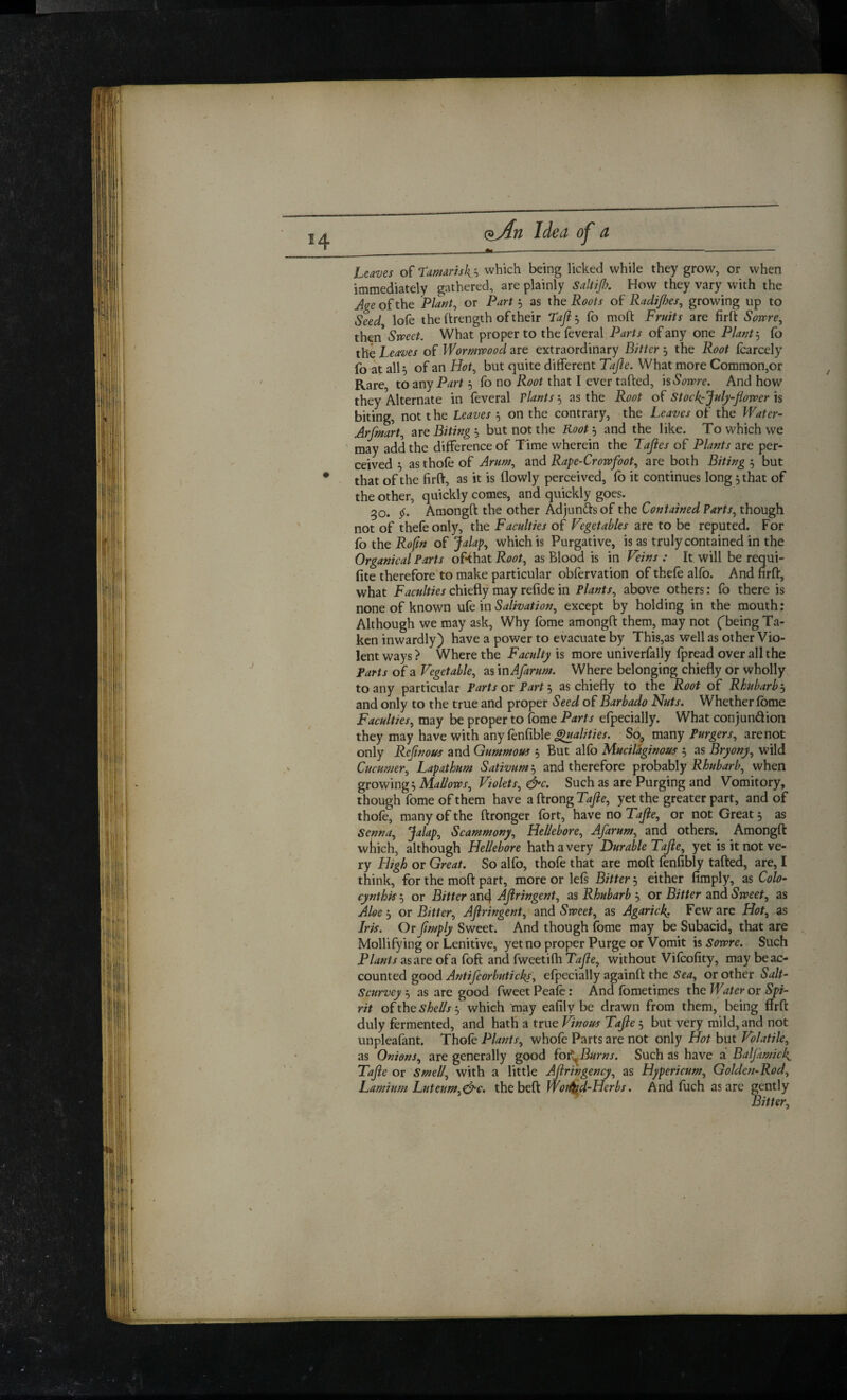 H Leaves of T’amriskh which being licked while they grow, or when immediately gathered, are plainly saltip. How they vary with the Age of the Plant, or Part 5 as the Roots of Radices, growing up to Seed lofe the I'lrength of their Taji, fo moft Fruits are firft Sowre, then Smet. What proper to thefeveral Parts of any one Plant:, fo the Leaves of Wormwood are extraordinary Bitter 5 the Root foarcely fo at alh of an Hot, but quite different Tajle. What more Common,or Rare, to any Part 5 fo no Root that I ever tafted, kSowre. And how they Alternate in feveral Plants 5 as the Root of Stock:July~flower is biting, not t he Leaves 5 on the contrary, the Leaves of the Water- Arfmart, are Biting ; but not the Root, and the like. To which we ‘ may add the difference of Time wherein the Taftes of Plants are per¬ ceived ^ as thofe of Arum, and Rape-Crowfoot, are both Biting 5 but * ' that of the firft, as it is flowly perceived, fo it continues long 5 that of the other, quickly comes, and quickly goes. 30. Amongft the other Adjunfts of the Contained Parts, though not of thefeonly, the Faculties of Vegetables are to be reputed. For fo the Rofm of ‘^alap, which is Purgative, is as truly contained in the Organical Parts of*that Root, as Blood is in Veins : It will be requi- fite therefore to make particular obfervation of thefe alfo. And hrft, what Faculties chiefly may refide in Plants, above others: fo there is none of known ufe in Salivation, except by holding in the mouth: Although we may ask. Why fome amongft them, may not fbeing Ta¬ ken inwardly) have a power to evacuate by This,as well as other Vio¬ lent ways ? Where the Faculty is more univerfally fpread over all the Farts of a Vegetable, as xnAfarum. Where belonging chiefly or wholly to any particular Parts ox Partas chiefly to the Root of Rhubarb‘s and only to the true and proper Seed of Barbado Nuts. Whether fome Faculties, may be proper to fome Parts efpecially. What conjundion they may have with any fenfible So, mzny Purgers, are not only Reftnous and Gummous 5 But alfo Mucilaginous 5 as Bryony, wild Cucumer, Lapathum Sativum'^ and therefore probably when growing. Mallows, Violets, &c. Such as are Purging and Vomitory, though fome of them have a ftrong Tafe, yet the greater part, and of thofe, many of the ftronger fort, have no Tafe, or not Great 5 as Senna, Jalap, Scammony, Hellebore, Afarum, and others. Amongft wiiich, although Hellebore hath a very Durable Tajie, yet is it not ve¬ ry High or Great. So alfo, thofe that are moft fenfibly tafted, are, I think, for the moft part, more or lefs Bitter, either Amply, as Colo- cynthk 5 or Bitter an4 Aflringent, as Rhubarb 5 or Bitter and Sweet, as Aloe ^ or Bitter, Aflringent, and Sweet, as Agarick. Few are Hot, as Irk. Or flmply Sweet. And though fome may be Subacid, that are Mollifying or Lenitive, yet no proper Purge or Vomit is sowre. Such Plants as are of a foft and fweetifh Tafle, without Vifcofity, may be ac¬ counted good Antifcorbuticks, efpecially againft the Sea, or other Salt- Scurvey 5 as are good fweet Peafe: And fometimes the Water or Spi¬ rit oCtht shellswhich may eafily be drawn from them, being firft duly fermented, and hath a true Vinous Tafle 5 but very mild, and not unpleafant. Thofe Plants, whofe Parts are not only Hot but Volatile, as Onions, are generally good Cot^Burns. Such as have a Baljkmick. Tafle or Smell, with a little Aflringency, as Hypericum, Golden-Rod, Lamium Luteum,d^c. the beft Wok^-Herbs. And fuch as are gently Bitter,