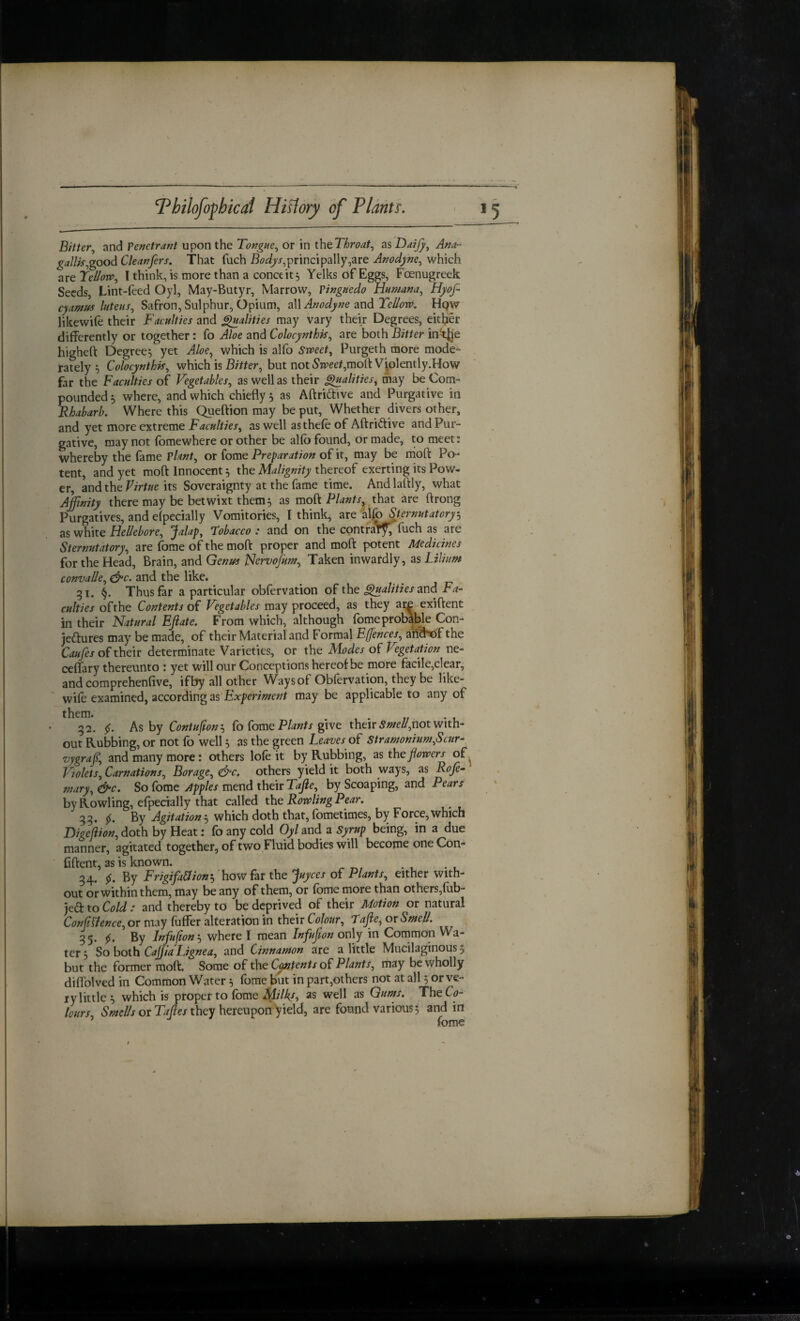 Bitter.^ and Penetrant upon the Tongue., or in thcThroat., as Daijj, Ana^ gallk.,good Cleanfers. That fuch principally,are Anodyne., which are Tellow., I think, is more than a conceit^ Yelks of Eggs, Foenugreek Seeds, Lint-feed Oyl, May-Butyr, Marrow, Pingnedo Humana, Hyof- cyamus lutens, Safron, Sulphur, Opium, 2\\ Anodyne Tellow. Hpw likewife their Faculties and ^alities may vary their Degrees, eitl?er differently or together: fo Aloe and Colocynthk, are both Bitter inkjje higheft Degrees yet Aloe.^ which is alfo sweet, Purgeth more mode* rately s Colocynthis, which is Bitter, but not iS'jv5e/,molt Vplently.How far the Faculties o( Vegetables, as well as their Qualities, may be Com¬ pounded 5 where, and which chiefly, as Aftridive and Purgative in Rhabarb. Where this Queftion may be put. Whether divers other, and yet more extreme Faculties, as well asthefe of Aftridtive and Pur¬ gative, may not fbmewhere or other be alfb found, or made, to meet: whereby the fame Pto, ov (ome Preparation oFit, may be moft Po¬ tent, and yet moft Innocent, the Malignity thereof exerting its Pow¬ er, and the Virtue its Soveraignty at the fame time. And laftly, what Affinity there may be betwixt them s as moik Plants, that are ftrong Purgatives, and efpecially Vomitories, I think, are alf^Jernutatoryj as white Hellebore, Jalap, Tobacco : and on the cpntraT^ fuch as are Sternutatory, are fome of the moft: proper and moft potent Medicines for the Head, Brain, and Genus Nervojum, Taken inwardly, as Lilium convalle, ^c. and the like. _ 31. Thus far a particular obfervation of the polities avA Fa^^ culties of the Contents of Vegetables may proceed, as they ai£ exiftent in their Natural EJiate. From which, although fomeprob^We Con- jeftures may be made, of their Material and Formal Effences, an?H)f the Caufes of their determinate Varieties, or the Modes of Vegetation ne- ceflary thereunto : yet will our Conceptions hereof be more facile,clear, andcomprehenfive, if by all other Ways of Obfervation, they be like¬ wife examined, according as'may be applicable to any of them. 32. As by Contufionk fo fome give their <S«/eZ*,not with¬ out Rubbing, or not fo well 5 as the green Leaves of Stramonium,Scur- vygraf, and many more: others lofe it by Rubbing, as tht flowers of ^ Violets, Carnations, Borage, d^'C, others yield it both ways, as Roffi mary, d^c. So fome Apples mend their Tafle, by Scoaping, and Pears by Rowling, efpecially that called the Rowling Pear. 33. By Agitation 5 which doth that, fometimes, by Force, which Digeftion, doth by Heat: fo any cold Oyl and a Syrup being, in a due manner, agitated together, of two Fluid bodies will become one Con* fiftent, as is known. 34. f. By Frigifa&ion'j howfar the juyees of Plants, either with¬ out or within them, may be any of them, or fome more than others,fub- jeCt to Cold: and thereby to be deprived of their Motion or natural Confluence, or may fuffer alteration in their Colour, Tafle, or Smell. 35. By Infufion'j where I mean Infuflion only in Common Wa¬ ter 5 So both Cajjia Lignea, and Cinnamon are a little Mucilaginous 5 but the former moft. Some of the extents of Plants, may be wholly diflblved in Common Water ^ fome but in part,others not at all 5 or ve¬ ry little^ which is proper to fome 2s well as Gums. The Co¬ lours, 5w(r/A or they hereupon'yield, are found various, and in fome