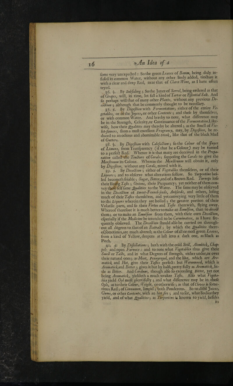 (bme very unexpected : So the green Leaves of Barvm^ being duly in- fufed in common Water, without any other Body added, tinCture it with a clear and deep Red, near that of Claret Wwe, as I have often §. By Suhftdwg , So the Juyceof Sorrel^ being ordered as that oCGrapes, will, in time, let fall a kiodofT^r/^r or And fo perhaps will that of many other without any previous co^im 5 although that be commonly thought to be neceffary. ^ 37. 5^. By D/geJiion with Fermentation j cither of the entire Ve¬ getables, or of the ynjicesy or other Contents 5 and thefe by themfelves, or with common ^^ater. And hereby to note, what difference may be in the Strength, Celerity,or Continuance of the Fermentation.Ukc- wife, how their ^alities may thereby be altered 5 as the Smell of Vto- let-jiovoers, from a moft excellent Fragrancy, may, by Digeftion, be re¬ duced to an odious and abominable like that of the black Mud of Gutters. 38. §, Digeftion Calefa&ion^ ib the Colour of the ^uyce of Limens, from Tranfparency (if that be a Colour^ may be turned to a perfect Red. Whence it is that many are deceived in the Prepa¬ ration called the Tincture oiCoralsfuppofing the Corals to give the Menjiruum its Colour. Whereas the MenUruum will obtain it, only by Digeftion, without any Corals, mixed with it. 39. 5^. Decoldioneither of Vegetables themfelves, or of their Liquors ^ and to obferve what alterations follow. So Turpentine boi¬ led becometh friable 5 Sugar, Bitter,^nd of a Brown Red. Turneps lofe their Biting 5 Onions, their Picquancy, yet neither of them con¬ vey thofe felf fame ^alities to the Water. The fame may be obferved in the Deco&ion of Sweet-Fennel-feeds, Anifeeds, and others, lofing much of their themfelves, and yet conveying very little of them to the Liquors wherein they are boiled 5 the greater portion of their Volatile parts, and fb their Virtue and Tafte therewith, flying away. Whereof therefore it is much better to make an Emulfton, than to decoll them, or to make an Emulfton from them, with their ov/n Deco&ion, efpecially if the Medicine be intended to be Carminative, as I have fre¬ quently obferved. The Deco&ion fhould alfo be carried on through- t out all degrees to that of an ExtraS 5 by which the ^alities there¬ of,fometimes,are much altered; as the Colour of all or moft green Leaves, from a kind of Yellow, deepens at laft into a dark one, as Black as 40. 5^: By Diftillations ; both with the cold StiU, Alembick^, Cha^ matick^ and Hot, give their Taftes perfeCf; but Wormwood, which is Aromaticl\2X\d. Bitter ; gives it but by halfs,pretty fully as Aromatick^,\it- tle as Bitter. And Carduus, though alfo fo exceeding Bitter, yet not being Aromatic^, yieldeth a much weaker Tafte. Alfo what Vegeta¬ bles yield Oyl moft plentifully ; and what difference may be in thole Opls, as to their Colour, Weight, orotherwife; as that oicloves is fome¬ times Red; of Cinnamon, limpid ; both Ponderous. So to diftil Juices^ Gums, or other Contents, with an hot fire ; and to fee,, what Bodies they yield, and of what Ratifies ^ as Turpentines known to yield, befides