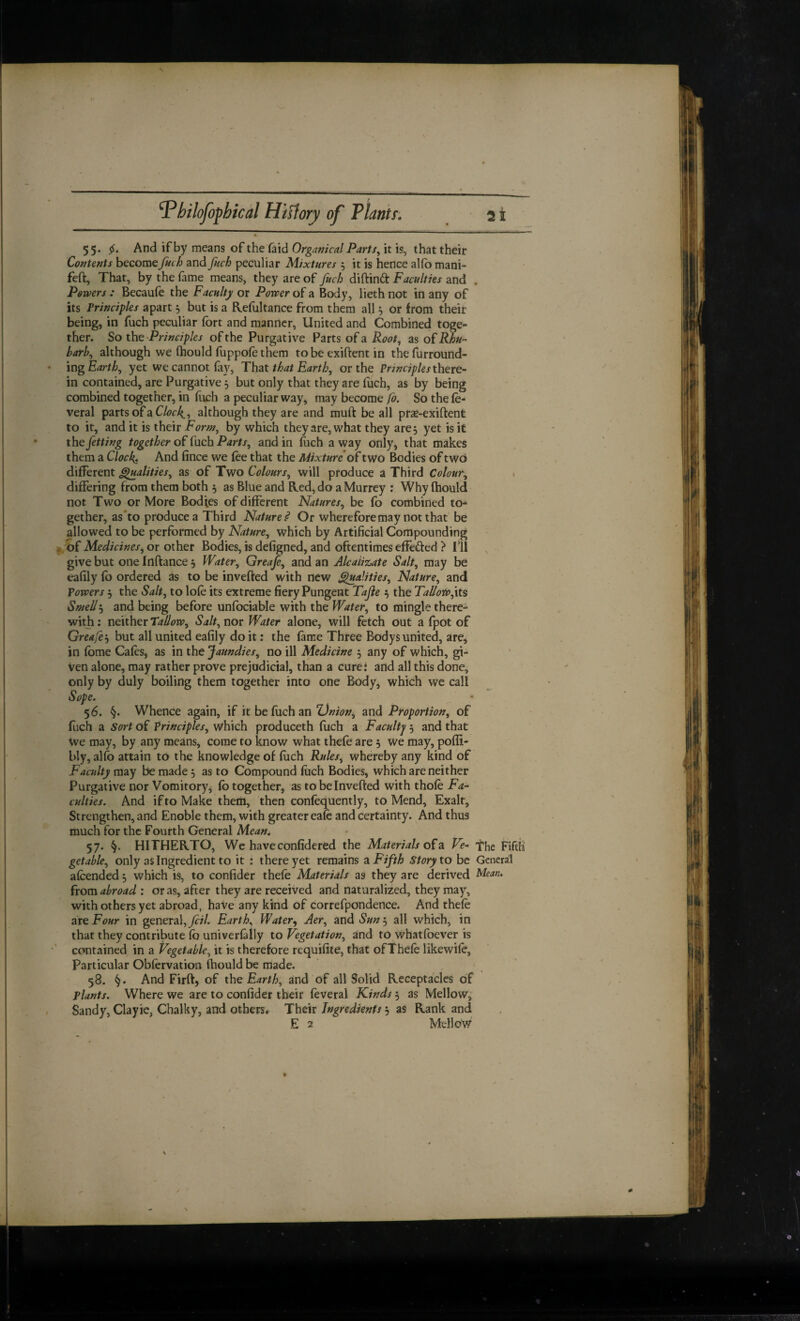 55. 5^. And if by means of the faid Orgamcal Parts^ it is, that their Contents becomefnch and fuch peculiar Mixtures j it is hence alfo mani- feft. That, by the fame means, they are of fuch diftinft Faculties and . Powers: Becaufe the Faculty or Power Body, liethnot in any of its Principles apart j but is a Refultance from them all 5 or from their being, in fuch peculiar fort and manner, United and Combined toge¬ ther. So 'Principles of the Purgative Parts of a as of harh^ although we fliould fuppole them to be exiftent in the furround- mg Earthy yet we cannot fay, That that Earthy or the Principles there- in contained, are Purgative, but only that they are fuch, as by being combined together, in (lich a peculiar way, may become fo. So the fe- veral partsofaC/<7r4» although they are and muft be all pr^e-exiftent to it, and it is their Forn/^ by which they are, what they are 5 yet is it the fetting together of'Cach Parts, and in fuch away only, that makes them a Clock. And fince we foe that the Mixture of two Bodies of twO different §lualities, as of Two Colours, will produce a Third Colour, differing from them both , as Blue and Red, do a Murrey : Why fhould not Two or More Bodies of different Natures, be fo combined to¬ gether, as*to produce a Third Nature^ Or whereforemay not that be allowed to be performed by Nature, which by Artificial Compounding z bf Medicines, or other Bodies, is defigned, and oftentimes effected ? ill give but one Inftance 5 Water, Greaje, and an Alcalizate Salt, may be eafily fo ordered as to be inverted with new S^mlities, Nature, and Powers 5 the Salt, to lofo its extreme fiery Pungent Tajie the Tallowyt^ Smell5 and being before unfociable with the Water, to mingle there¬ with ; neither Tallow, Salt, nor Water alone, will fetch out a fpot of Greaje j but all united eafily do it; the fame Three Bodys united, are, in fome Cafos, as in the Jaundies, no ill Medicine 5 any of which, gi¬ ven alone, may rather prove prejudicial, than a cure: and all this done, only by duly boiling them together into one Bodyj which we call 56. §. Whence again, if it be fuch an ZJnion^ and Proportion, of fuch a Sort of Principles, which produceth fuch a Faculty 5 and that We may, by any means, come to know what thefe are, we may, pofii- bly, alfo attain to the knowledge of foch Rules, whereby any kind of Faadty may be made 3 as to Compound fuch Bodies, which are neither Purgative nor Vomitory, fo together, as to be Inverted with thofo Fa¬ culties. And if to Make them, then confoquently, to Mend, Exalt, Strengthen, and Enoble them, with greater eafo and certainty. And thus much for the Fourth General Mean^ 57. §. HITHERTO, We haveconlidered the Materials ofa Ve- The Fifth getable, only as Ingredient to it : there yet remains a Fifth Story to be General afcended 5 which is, to confider thefe Materials as they are derived Mean. from abroad : or as, after they are received and naturalized, they may, with others yet abroad, haVe any kind of correfpondence. And thefe are Four in general,y?;/. Earth, Water^ Aer, and Sum, all which, in that they contribute fo univerfally to Vegetation, and to whatfoever is contained in a Vegetable, it is therefore requifite, that ofThefe likewife. Particular Obfervation (hould be made. 58. §. And Firrt, of the Earth, and of all Solid Receptacles of plants. Where we are to confider their feveral Kinds 5 as Mellowj Sandy, Clayic, Chalky, and others# Their Ingredients 3 as Rank and E 2 Mellow V