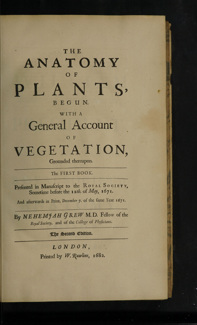 ANATOMY P L A N T S’ BEGUN. WITH A General Account # V O F VEGETATION, Grounded thereupon. The FIRST BOOK. Prcfented in Manufcript to the Royal Society, Sometime before the i ith. o£May, 1671. And afterwards in Print, December 7. of the fame Year 1^71. By NEHEMfAH ^KEW M.D. Fellow ofthe Royal Society, and of the College of Phyficians. ^tcont) CDitfon. LONDON, Printed by 1682.