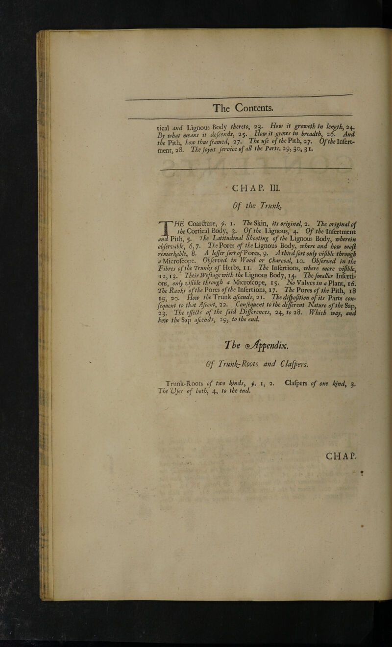 tical and Lignous Body thereto^ 23. Horv it groweth in lengthy 2^ By what means it defcends, 25. How it grows in breadth^ 25, And the Vith, how thus fiamed, 2y. The ufe of the Vith, 27, Ofthelnkit- ment, 28. The joynt Jervice of all the Parts. 29, 30, 31. • CHAP. III. Of the Trunk: The Coarfture, i. T/^eSkin, its original, 2. The original of the Cortical Body, 3. Of the Lignous, 4. Of the Inlertmcnt and Pith, 5. The Latitudinal Shooting oftbe Lignous Body, wherein obfervable, 5, 7- The Pores of the Lignous Body, where and how mofi remarkable, 8. A lejfer fort of Pores, 9. A thirdfort only viftble through a Microfcope. Obferved in Wood or charcoal, 10. Obferz/ed in the Fibres of the Trunks Herbs, ii. The Infertions, where more “viable, 12,13. Their Weftage with the Lignous Body, 14. The fmaUer Inlerti- 0ns, only vifibk through a Microfcope, 15. iVi? Valves <2 Plant, 15. The Ranks oft he Pores of the Infertions, 17. The Pores of the Pith, 18 19, 20. How the Trunk af ends, 21. The dijpoftion of its Parts con- fequent to that Afcent, 22. , Confequent to the different Nature oftheSzp, 23. The effeUs of the faid Differences, 24, to 28. Which way, and how the Slip afcends, 29, to the end. Of IrunkyRoots and Clafpers. Trunk-Roots of two ki^<^s, i, 2. Clafpers of one kind, 3. The ZJjes of both, 4? end. CHAP.