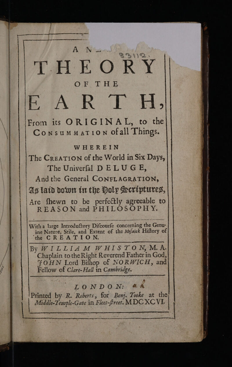 ~ — ACN ‘us Care 2) tee BAR TR: From its ORIGINAL, to the ConsumMati0On ofall Things. | WHEREIN The Creation of the World in Six Days, | The Univerfal DELUGE, And the General CONEFLAGRATION, 43 laid down in the Poly Scriptures, Are fhewn to be perfeCtly agreeable to REASON and PHILOSOPHY. Witha large Introdu&amp;tory Difcourfe concerning the Genu- ine Nature, Stile, and Extent of the Mofaick Hiftory of ‘the CREATION. By WILLIAM WHISTON,MA. Chaplain to the Right Reverend Fatherin God, FOHN Lord Bilhhop of NORWICH, and Fellow of Clare-Hall in Cambridge. SES rere ©