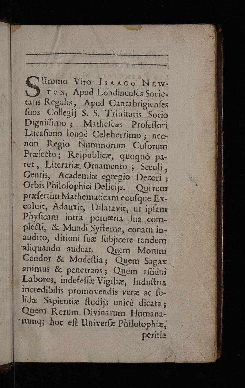 ee .*Ummo Viro Isaaco New- G ToN, Apud Londinenfes Socie- tauis Regalis, Apud Cantabrigienfes fuos Collegij S. S. Trinitatis Socio Digniflimo ; Mathefeas Profeffori Lucafiano longé Celeberrimo ;. nec- non Regio Nammorum Cuforum Pretecto; Reipublice, quoqud pa- tet, Literariz, Ornamento ; Secull , Gentis, Academia egregio Decori ; Orbis Philofophici Delicijs. Quirem prxfertim Mathematicam eoufque Ex- coluit, Adauxit, Dilatavic, ut ipfam Phyficam intra pomeeria {ua com- plecti, &amp; Mundi Syftema, conatu in- audito, ditioni fux fubjicere tandem aliquando audeat. Quem Morum Candor &amp; Modeftia; Quem Sagax animus &amp; penetrans; Quem affidui Labores, indefeffx Vigiliz, Induftria incredibilis promovendis vere ac {o- lide Sapientiz ftudijs unicé dicata; Quen? Rerum Divinarum Humana- periti2