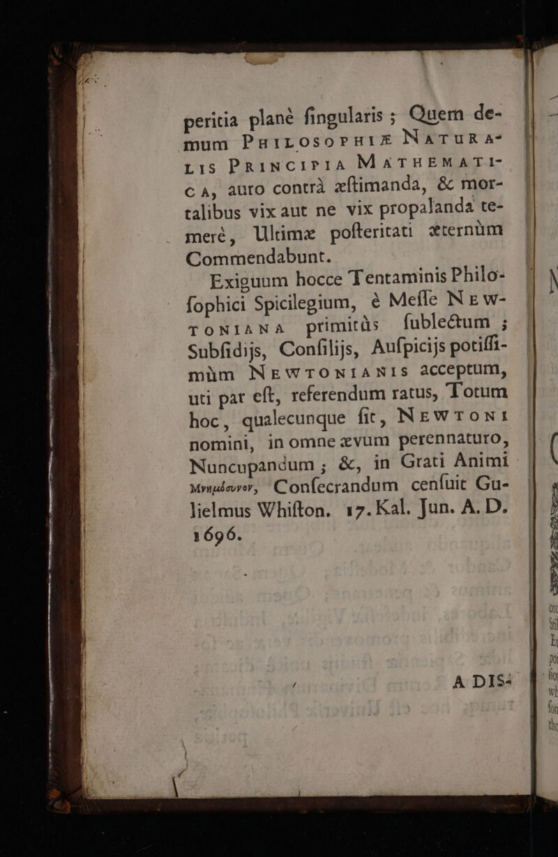 peritia plané fingularis ; Quem de- mum Puirosorni1e Natur a- Lis PRinciIPIA MATHEMATI- Ga, auro contra xftimanda, &amp; mor- talibus vix aut ne vix propalanda te- meré, Ulimz pofteritati zternum Commendabunt. Exiguum hocce Tentaminis Philo- fophici Spicilegium, ¢ Meffe N E w- TONIANA primitds {fubleGtum ; Subfidijs, Confilijs, Aufpicijs poriffi- mim NEWTONIANIS acceptum, uti par eff, referendum ratus, Totum hoc, qualecunque fic, NEwWTons nomini, in omne evum perennaturo, Nuncupandum ; &amp;, in Grati Anim mymdover, Confecrandum cenfuit Gu- lielmus Whifton. 17. Kal. Jun. A. D. 1696.