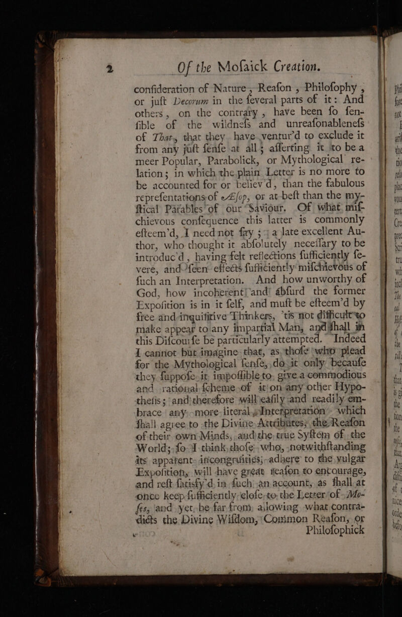 confideration of Nature; -Reafon , Philofophy , or juft Decorum in the feveral parts of it: And others, on the contrary , have been fo fen- fible of the wildnefs and unreafonablenefs of That, that they have .ventur’d to exclude it from any juft fenfe at all; afferting it to bea lation; in which the.plain Letter is no more to be accounted for or believ'd, than the fabulous reprefentations-of e4/op, or at-beft than the my- ftical Parables of our “Saviour. Of what. mif- chievous confequence this latter is commonly efteem’d, I need not fay ;*j a late excellent Au- thor, who thought it abfolutely neceifary to be introduc’d , having felt reflections fufficiently fe- vere, and {een effects fuficiently mifchievous of fuch an Interpretation. And how unworthy of God, how incoherent!'and! abfurd the former Expofition is in it felf, and muft be efteem’d by free and inquifirive Thinkers, “tis not difficultto make appear to any impartial Man, and hall in this Difcousfe be particularly attempted. “Indeed I canriot but imagine. that, as. thole ‘who plead for the Mythological fenfe,,do it only becaufe they fuppofe. it, impoflibleto, give a commodious and rational fcheme.of ition any other Hypo- thefis; and: therefore will eafily and readily em- brace any,-more- literal wInterpretation’. which fhall agiee.to the Divine Atecibutes; the. Reafon of their. own Minds, andthe, crue Syften of, the World; fo J-think, chofe:. who, ,notwithftanding its appatent: iftcongruitigs;-adkere to the vulgar Expofition, will have great teafon, to encourage, and reft fatisfyd, in fuch:.an account, as fhall.at once keep fufficiently-clofe,to, the Letter of ; Mo- fes, and yet, be far from, asiowing what contra- digs the Divine Wifdom, Coximon Reafon, or \ Philofophick