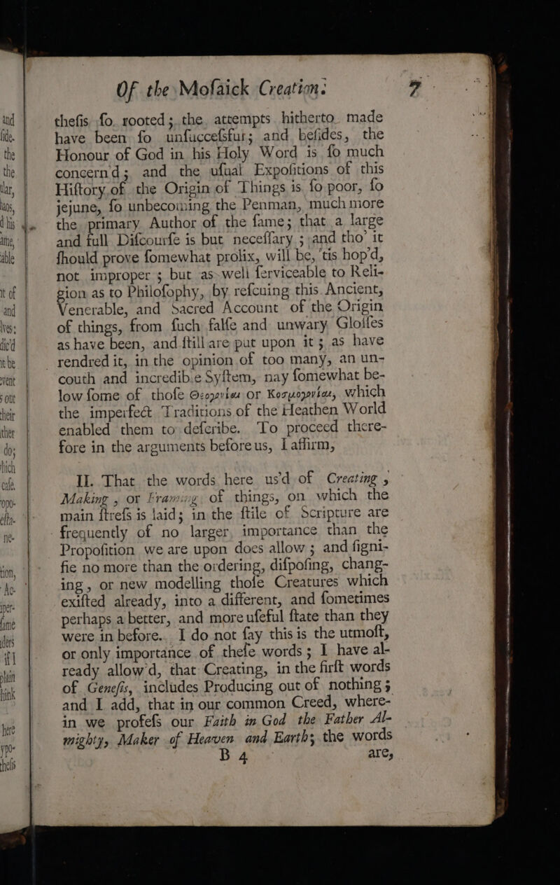 eS mr Of the Mofaick Creation. thefis fo. rooted; the. attempts hitherto. made have been fo unfuccefsfur; and befides, the Honour of God in his Holy Word is fo much concernd; and the ufual Expofitions of this Hiftory.of the Origin of Things is fo poor, fo jejune, fo unbecoming the Penman, much more the primary Author of the fame; that a large and full Difcourfe is but neceffary ; and tho: it fhould prove fomewhat prolix, will be, ‘tis hop'd, not improper ; but as~weli ferviceable to Reli- gion as to Philofophy, by refcuing this Ancient, Venerable, and Sacred Account of the Origin of things, from fuch falfe and unwary, Gloifes as have been, and ftillare put upon it; as have couth and incredib.e Syftem, nay fomewhat be- low fome of thofe Gcoyvles or Kozpopvia, which the imperfect Traditions of the Heathen World enabled them to deferibe. To proceed there- fore in the arguments beforeus, Laffirm, II. That the words here usd of Creating , Making , or Framing of things, on which the main ftrefs is laid; in the ftile of Scripture are Propofition we are upon does allow ; and figni- fie no more than the ordering, difpofing, chang- ing, or new modelling thofe Creatures which exifted already, into a different, and fometimes perhaps a better, and more ufeful ftate than they were in before... I do not fay this is the utmoft, or only importance of thefe words; I have al- ready allow’d, that Creating, in the firft words and I add, that in our common Creed, where- in we profefS our Faith im God the Father Al- mighty, Maker of Heaven and Earth; the words Bi Aye ares . wee Lee a ee ee