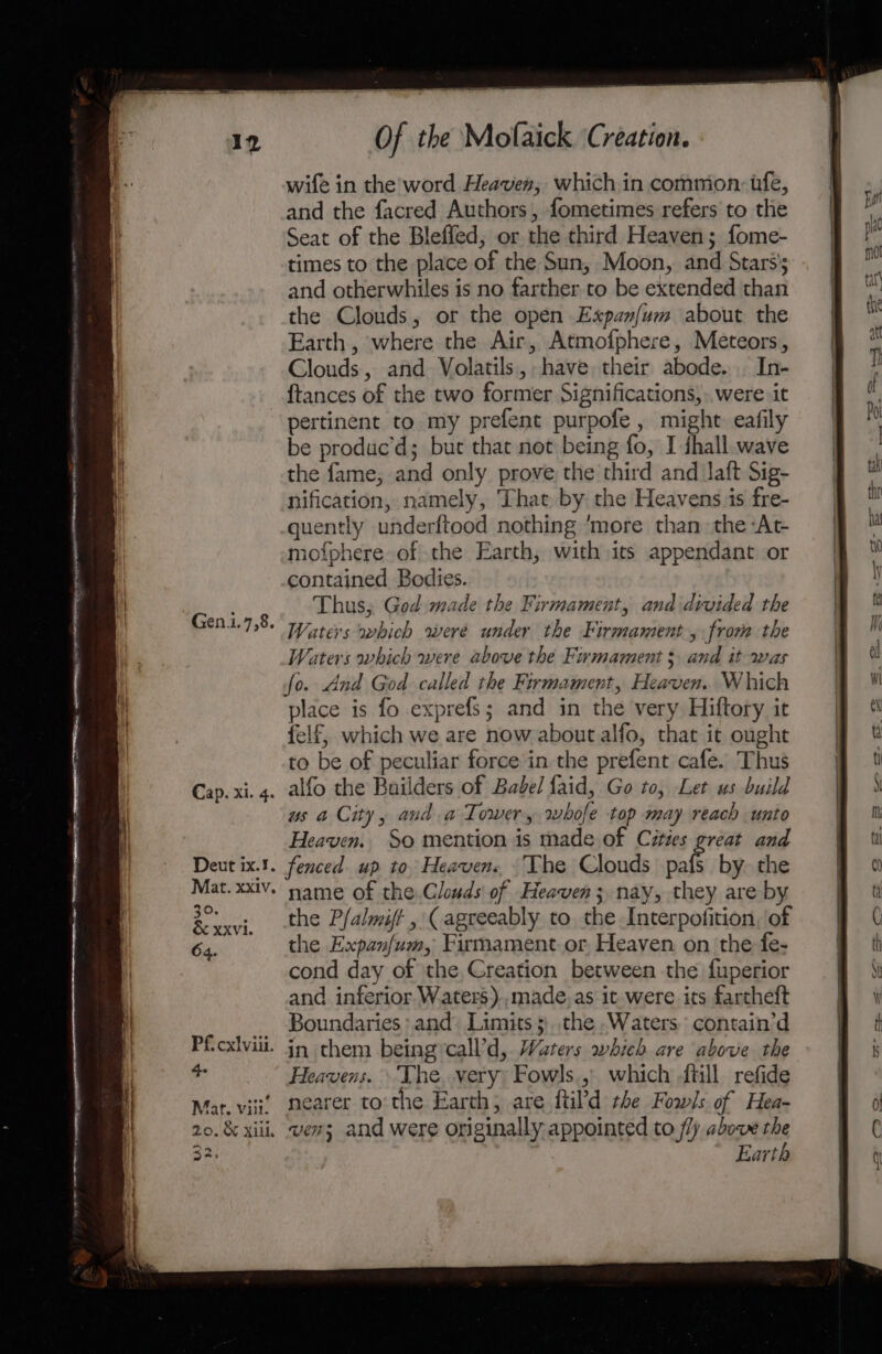 wife in the word Heaven, which in common, tfe, and the facred Authors, fometimes refers to the Seat of the Bleffed, or the third Heaven; fome- times to the place of the Sun, Moon, and Stars’; and otherwhiles is no farther to be extended than the Clouds, or the open Expanfum about the Earth , where the Air, Atmofphere, Meteors, Clouds, and Volatils, have their abode. . In- {tances of the two former Significations,..were it pertinent to my prefent purpofe, might: eafily be produc’d; but that not being fo, I ihall wave the fame, and only prove the third and laft Sig- nification, namely, That by the Heavens is fre- quently underftood nothing ‘more than the At mofphere of the Earth, with its appendant or contained Bodies. Thus, God made the Firmament, and divided the Waters which were under the Firmament, from the Waters which were above the Firmament 3 and it was Gen.i.7,8. Deut ix.1. fenced. up to, Heavens, “The Clouds pafs by. the Mat. xx1v. name of the.Clouds of Heaven; nay, they are by the P/almift , (agreeably to the Interpofition, of the Expan/um, Firmament or, Heaven on the fe- cond day of the Creation between the fuperior and inferior Waters ).,made,as it were its fartheft Boundaries and: Limits ;.the Waters. contain’d P{cxlviii. in chem beingycall’d, Waters whieh are above the e Heavens. \ The, very: Fowls., which -ftill refide Mat. viii mearer to:the Earth, are ftil'd the Fowls of Hea- 20. &amp; xiii, wens and were originally appointed to fly above the 32. Earth