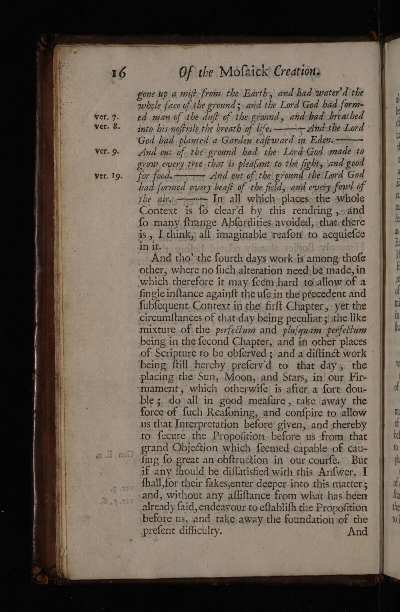 gone up a mift from the Earth, and had-water d the whole face of the ground; and the Lord God had form- ed man of the duff of the ground, and:had breathed into his noftrils the breath of lifes ——~-And:the Lord God had planted a Garden eaf-ward in Eden: And out of. the ground had the LordsGod made to grow, every tree that is plealant to the fight, and good for food. And out. of the ground the Lord God had formed every beaft of the fields and every fowl of the air.—-—- In) all which-places»the -whole Context is fo cleard by this rendring ,«adnd fo many fitrange Abfardities avoided, -that-there is, [ think, all imaginable reafon to acquiefce in it. And tho’ the fourth days work-is among, thofe other, where no fuch alteration need; be made, in which therefore it may feém:hard: toballow of a fingleinitance againit the ufein the precedent and {ubfequent. Context in the firft Chapter, yet the circumitances of that day being peculiar ;!:the like being in the fecond Chapter, and in other places of Scripture to be obferved,; and a diftin&amp;: work being {till hereby prefervd to that day. the placing the Sun, Moon, and Stars, in’ our Fir- mament, which otherwife’ is after a fort dou- ble; do all in good meafure , take away the force-of {uch Reafoning, and confpire to allow us that Interpretation before given, and thereby to fecure the Propofition, before us from, that grand Objection which feemed capable of cau- fing fo great an obftru@ion in our-courfe. Bur if any dhould be diffatisfied with this Anfwer, I Shall,tor their fakes,enter deeper into this matter 5 and, without any afliftance from what:has’ been already faid, endeavour to eftablifh the Propofition before us, and take away the foundation of the prefent difficulty. And mae SS = J — =