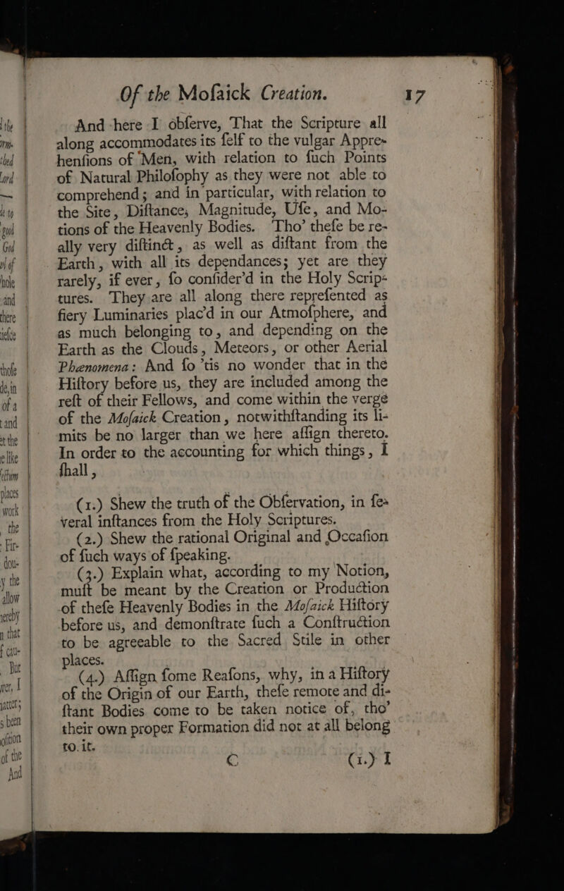 And -here I obferve, That the Scripture all along accommodates its felf to the vulgar Appre- henfions of Men, with relation to fuch Points of Natural Philofophy as they were not able to comprehend; and in particular, with relation to the Site, Diftance, Magnitude, Ufe, and Mo- tions of the Heavenly Bodies. ‘Tho’ thefe be re- ally very diftin@®, as well as diftant from the Earth, with all its dependances; yet are they rarely, if ever, fo confider’d in the Holy Scrip« tures. They are all along there reprefented as fiery Luminaries plac’d in our Atmofphere, and as much belonging to, and depending on the Earth as the Clouds, Meteors, or other Aerial Phenomena: And fo ’tis no wonder that in the Hiltory before us, they are included among the reft of their Fellows, and come within the verge of the Mofaick Creation, notwithftanding its li- mits be no larger than we here aflign thereto. In order to the accounting for which things, I fhall , (1.) Shew the truth of the Obfervation, in fea yeral inftances from the Holy Scriptures, (2.) Shew the rational Original and Occafion of fuch ways of {peaking. (3.) Explain what, according to my Notion, muft be meant by the Creation or Production of thefe Heavenly Bodies in the Ado/aick Hiltory before us, and demonftrate fuch a Conftruction to be agreeable to the Sacred Stile in other places. 7 (4.) Affign fome Reafons, why, in a Hiltory of the Origin of our Earth, thefe remore and di- {tant Bodies come to be taken notice of, tho’ their own proper Formation did not at all belong to. if. C Ci.) I