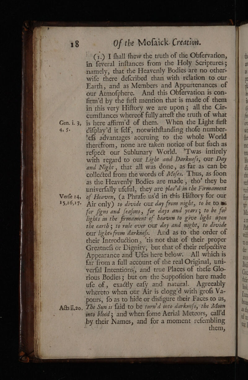 Verfe 14, 15,16,1 7° Of the Mofaick. Creatéon. (1.) I fhall thew the truth of the Obfervation, in feveral inftances from the Holy Scriptures; namely, that the Heavenly Bodies are no other- wife there defcribed than with relation to our Earth, and as Members and Appurtenances of our Atmofphere. And this Obfervation is con- firm’d by the firft mention that is made of them in this very Hiftory we are upon; all the Cir- cumftances whereof fully atteft the truth of what is here affirm’d of them. When the Light firft difplay’d it felf, notwithftanding thofe number- 'efS advantages accruing to the whole World therefrom, none are taken notice of but fuch as refpec&amp; our Sublunary World. *T was. intirely with regard to our Light and Darkne/s, our Day and Night, that all was done, as far as can be collected from the words of AZofes. Thus, as foon as the Heavenly Bodies are made, tho’ they be univerfally ufeful, they are plac’d im the Firmament of Heaven, (a Phrafe us'd in this Hiftory for our Air only) to divide our day from night, to be to m6 for figns and feafons, for days and years; to be for lights in the firmament of heaven to give light upon the earths to rule over our day and night, to divide our lighte from darknefs. And as to the order of their Introduction, ’tis not that of their proper GreatnefS or Dignity, but that of their refpective Appearance and Ufes here below. All which is far from a fall account of the real Original, uni- verfal Intentions’, and true Places of thefe Glo- rious Bodies; but on- the Suppofition here made ufe of , exa@ly eafy and) natural. Agreeably whereto when our Air is clogg’d with grofs Va- pours, fo as to hide or disfigure their Faces to us, The Sun is {aid to be turn’d into darknefs, the Moon into blood ; and when fome Aerial Meteors, call'd them,