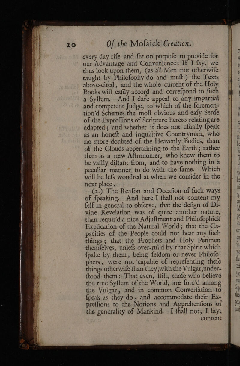 every day rife and fet on purpofe to provide for our Advantage and Convenience: If I fay, we thus look upon them, (as all Men not otherwife taught by Philofophy do and muft ) the Texts above-cited , and the whole current of the Holy Books wiil eafily accord and correfpond to fuch a Syftem. And I dare appeal to any impartial and competent Judge, to which of the foremen- tion’d Schemes the moft obvious and eafy Senfe of the Expreflions of Scripture hereto relating are adapted; and whether it does not ufually {peak will be lefSs wondred at when we confider in the hext place , (2.) The Reafon and Occafion of fuch ways of fpeaking. And here I fhall not content my felf in general to obferve, that the defign of Di- vine Revelation was of quite another nature, than requir’d a nice Adjuftment and Philofophick Explication of the Natural World; that the Ca- pacities of the People could not bear any fuch things; that the Prophets and Holy Penmen themfelves, unlefs over-rul’d by that Spirit which fpake by them, being feldom or never Philofo- phers, were not ‘capable of reprefenting thefe things otherwife than they,with the Vulgar,under- ftood them: That even, {till, chofe who believe the true Syftem of the World, are forc’d among the Vulgar, and in common Converfation to {peak as they do, and accommodate their Ex- preflions to the Notions and Apprehenfions of the generality of Mankind. I fhall not, I fay; content