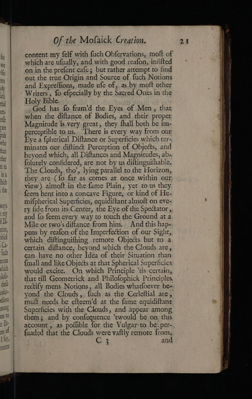 content my felf with fuch Obfervations, molt of which are ufually, and with good reafon, infilted on in the prefent cafe; but rather attempt to find out the true Origin and Source of {uch Notions and Expreffions, made ufe of, as by moft other Writers , fo efpecially by the Sacred Ones in the Holy Bible. God has fo fram’d the Eyes of Men, that when the diftance of Bodies, and their proper Magnitude is.very great, they fhall both be im- perceptible to us.. ‘There is every way from our Eye a {pherical Diftance or Superficies which ter- minates our diftin@&amp; Perception of Objects, and beyond which, all Diftances and Magnitudes, ab-. folutely confidered, are not by us diftinguilhabie. The Clouds, tho’, lying parallel to the Horizon, they are (fo far as comes at once within our view) almoft in the fame Plain, yet tous they feem bent into a concave Figure, or kind of He- mifpherical Superficies, equidiftant almoft on eve- ry fide from its Center, the Eye of the Spectator, and fo feem every way to touch the Ground at a Mile or two’s diftance from him. And this hap- pens by reafon of the Imperfection of our Sight, which diftinguifhing remote Objects but to a certain diftance, beyond which the Clouds are, can have no other Idea of their Situation than {mall and like Objects at that Spherical Superficies would excite. On which Principle ‘tis certain, that till Geometrick and Philofophick Principles, rectify mens. Notions, all Bodies whatfoever be- yond the Clouds ,. fich as the Ceeleftial are, muft needs be efteem’d at the fame equidiftant. Superficies with the Clouds, and appear among them; and by confequence *twould be on this account , as poflible for the Vulgar-to. bé.per- f{uaded that the Clouds were vaftly remote from, aaa eae ee a