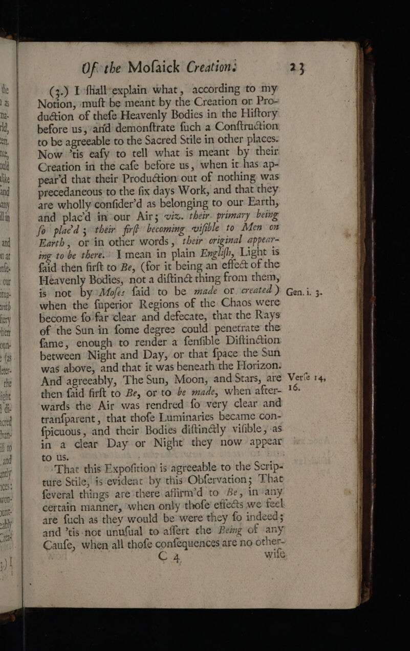 ee ——— eee Of the Mofaick Creation: (3.) E fkall-explain what, according to my Notion, muft be meant by the Creation or Pro- du@ion of thefe Heavenly Bodies in the Hiftory before us, atid demonftrate fuch a Conftruction. to be agreeable to the Sacred Stile in other places. Now ’tis eafy to tell what is meant by their Creation in the cafe before us, when it has ap- pear'd that their Production out of nothing was precedaneous to the fix days Work, and that they are wholly confider’d as belonging to our Earth, and placd in-our Air; viz. their. primary being fo placd ; their fir becoming wvifible to Men om Earth, or in other words, their original appear- ing to be there.’ 1 mean in plain Englih, Light is faid then firft to Be, (for it being an effect of the Heavenly Bodies, not a diftiné thing from them, is not by Mofes faid to be made or. created ) when the fuperior Regions of the Chaos were become fo far ‘clear and defecate, that the Rays of the Sun in fome degree could penetrate the fame, enough to render a fenfible Diftinction between Night and Day, or that {pace the Sun was above, and that it was beneath the Horizon. And agreeably, The Sun, Moon, and Stars, are then faid firft to Be, or to be made, when after- wards the Air was rendred fo very clear and tranfparent, that thofe Luminaries became con- fpicuous, and their Bodies diftin@ly vifible, .as in a clear Day or Night they now appear to us. (bay ‘That this Expofition is agreeable to the Scrip- ture Stile, is‘evideat by this Obfervation; That feveral things are there affirm’d to Be, in any cettain manner, when only thofe’ effects we feel are fuch as they would be were they fo indeed; and ’tis-not unufual to affert the Beimg of any Caufe, when all thofe confequences are no other- | | C4 wile Verte 14, 16.