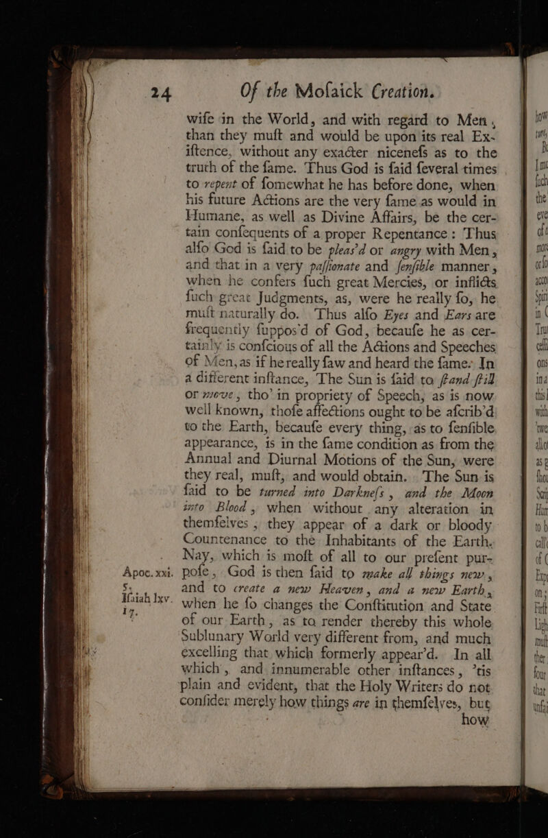 Apoc. xxi. S; : Hfaiah Ixv. ry, Of the Mofaick Creation. wife in the World, and with regard to Men, than they muft and would be upon its real Ex- iftence, without any exacter nicenefs as to the truth of the fame. Thus God is faid feveral times to repent of fomewhat he has before done, when his future Adtions are the very fame.as would in Humane, as well as Divine Affairs, be the cer- tain confequents of a proper Repentance : Thus alfo God is {aid to be pleas’d or angry with Men, and that in a very pajfionate and fenfible manner , when he confers fuch great Mercies, or infli@s {uch great Judgments, as, were he really fo, he mult naturally do. Thus alfo Eyes and Ears are frequently fuppos’d of God, becaufe he as cer- tainly is confcious of all the AGions and Speeches of Men, as if hereally faw and heard the fame- In a different inftance, The Sun is faid to fand fil or wove, tho’ in propriety of Speech, as is now weil known, thofe affeGions ought to be afcrib’d to the Earth, becaufe every thing, as to fenfible appearance, is in the fame condition as from the Annual and Diurnal Motions of the Sun, were they real, muft, and would obtain. The Sun is faid to be turned into Darkne(s , and the Joon ito Blood, when without any alteration in themfelves ; they appear of a dark or bloody Countenance to the Inhabitants of the Earth. Nay, which is moft of all to our prefent pur- pofe, God is then faid to make all things new. and to create a new Heaven, and a new Earth, when he fo changes the Confticution and State of our Earth, as ta render thereby this whole sublunary World very different from, and much excelling that. which formerly appear’d. In all which, and innumerable other inftances, ’tis confider merely how things are in themfelves, but . , how