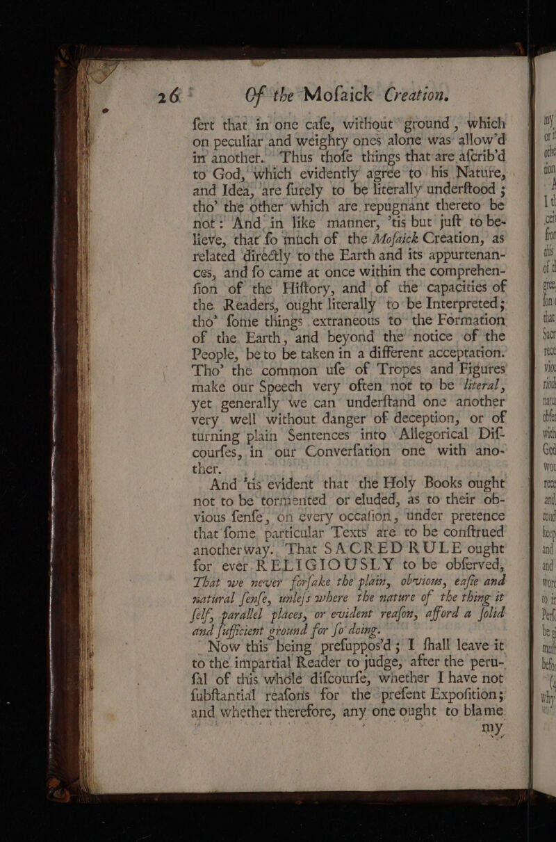 fert that in one cafe, without ground , which on peculiar and weighty ones alone was’ allow’d im another. Thus thofe things that:are afcrib’d to God, which evidently agree to his Nature, and Idea, ‘are furely to be literally underftood ; tho’ the other which are repugnant thereto be not: And in like manner, ’tis but juft to be- lieve, that fo much of the Adofaick Creation, as related directly to the Earth and its appurtenan- ces, and fo came at once within the comprehen- fion of the Hiftory, and of the capacities of the Readers, ought literally to be Interpreted; tho’ fome things extraneous to’ the Formation of the Earth, and beyond the notice of the People, beto be taken in a different acceptation. Tho’ the common ufe of Tropes and Figures make our Speech very often not to be Jiterul, yet generally we can underitand one another very well without danger of deception, or of tirning plain Sentences into Allegorical Dif- courfes, in our Converfation one with ano- ther. And ‘tis evident that the Holy Books ought not to be tormented or eluded, as to their ob- vious fenfe, on every occafion, under pretence that fome, particular Texts are to be conftrued anotherway., That SACRED RULE ought for ever RELIGIOUSLY to be obferved, That we never forfake the plain, obvious, eafie and natural fenfe, unle/s where the nature of the thing it Self, parallel places, or evident reafon, afford a folid and fufficient ground for fo doing. Now this being prefuppos’d; I fhall leave it to the impartial Reader to judge, after the peru- fal of this wholé difcourfe, whether I have not fubftantial reafons for the prefent Expofition; and whether therefore, any one ought to blame. | my
