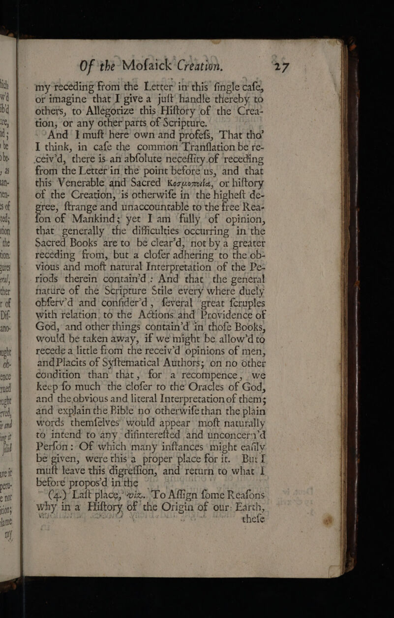 es ofp) ; ther r of Of ‘the Mofaick Creation. my receding from the Letter’ in‘ this fingle cafe, or imagine that I give a juft’ handle thereby. to others, to Allegorize this Hiftory ‘of the Crea- tion, or any other parts of Scripture. --And I muft: here own and profefS, That tho’ I think, in cafe the common’ Tranflation be re- from the Letter'in the point before us, and that this Venerable and Sacred Kospomite, or hiftory of the Creation, ‘is otherwife in the higheft de- eree, ftrange and unaccountable to the free Rea- fon of Mankind; yet Iam fully ‘of opinion, that generally the difficulties occurring in the Sacred Books are to be clear’d, not by a greater receding from, but a clofer adhering to the ob- vious and moft natural Interpretation of the Pe- nature of the Scripture Stile every where duely obferv’'d and confider’d , feveral ‘great fcruples with relation. to the Actions and Providence of God, and other things contain’d in thofe Books, would be taken away, if we might be allow’d to recede a little from the receiv’d opinions of mén, and Placits of Syftematical Authors; on no other condition than that, for a recompence, we keep fo much the clofer to the Oracles of God, and the ebvious and literal Interpretation of them; and explain the Bible no otherwife than the plain words themfelves’ would appear moft naturally to intend to ‘any. difinterefted and unconcera’d Perfon : Of which many inftances ‘might eafily be given, were this'a proper place for it. Burl mutt leave this digreflion, and return to what I before propos'd inthe ~ Rect. : ~ Cay Laft place;’viz.. To Affign fome Reafons why in a Hiftory of the Origin of our: Earth, tas platen” ‘oat ge Begs Yas thefe =o = $$ 7 eben e eT ane Uae oon ae sans eines: “is at a Rs ec ae ts