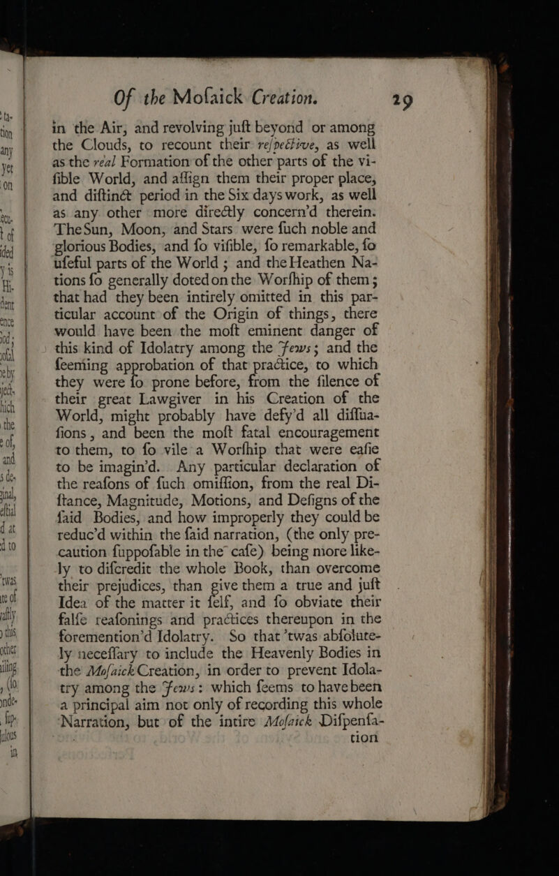 in the Air, and revolving juft beyond or among the Clouds, to recount their re/pective, as well as the real Formation of the other parts of the vi- fible World, and affign them their proper place, and diftin@ period in the Six days work, as well as any other more directly concern’d therein. TheSun, Moon, and Stars were fuch noble and glorious Bodies, and fo vifible, fo remarkable, fo ufeful parts of the World ; and the Heathen Na- tions fo generally dotedonthe Worfhip of them ; that had they been intirely omitted in this par- ticular account of the Origin of things, there would have been the moft eminent danger of this kind of Idolatry among the fews; and the feeming approbation of that practice, to which they were ts prone before, from the filence of their great Lawgiver in his Creation of the World, might probably have defy’d all diffua- fions , and been the moft fatal encouragement to them, to fo vile a Worlhip that were eafie to be imagin’d. Any particular declaration of the reafons of fuch omiffion, from the real Di- {ftance, Magnitude, Motions, and Defigns of the {aid Bodies, and how improperly they could be reduc’d within the faid narration, (the only pre- caution fuppofable in the cafe) being miore like- ly to difcredit the whole Book, than overcome their prejudices, than give them a true and juft Idea of the matter it felf, and fo obviate their falfe reafonings and practices thereupon in the foremention’d Idolatry. So that ’twas abfolute- ly neceflary to include the Heavenly Bodies in the Mo/aick Creation, in order to prevent Idola- try among the Fews: which feems to have been a principal aim not only of recording this whole Narration, but of the intire Mofaick Difpenfa- 7 tion SSS = z= 4 = — se osepaciese — sae =a = a Oe Seen a SSS Oe nn ———— a —— asa aenandnns eel, ct we nie etme “aie eA nee A Bet mi etal Bate hte, ON i ARN eer tent natch Smee AQ INLET SERN TE EL NANRUNEHEA | ttt INI ga NONE AND AN BANE Bre a a aa