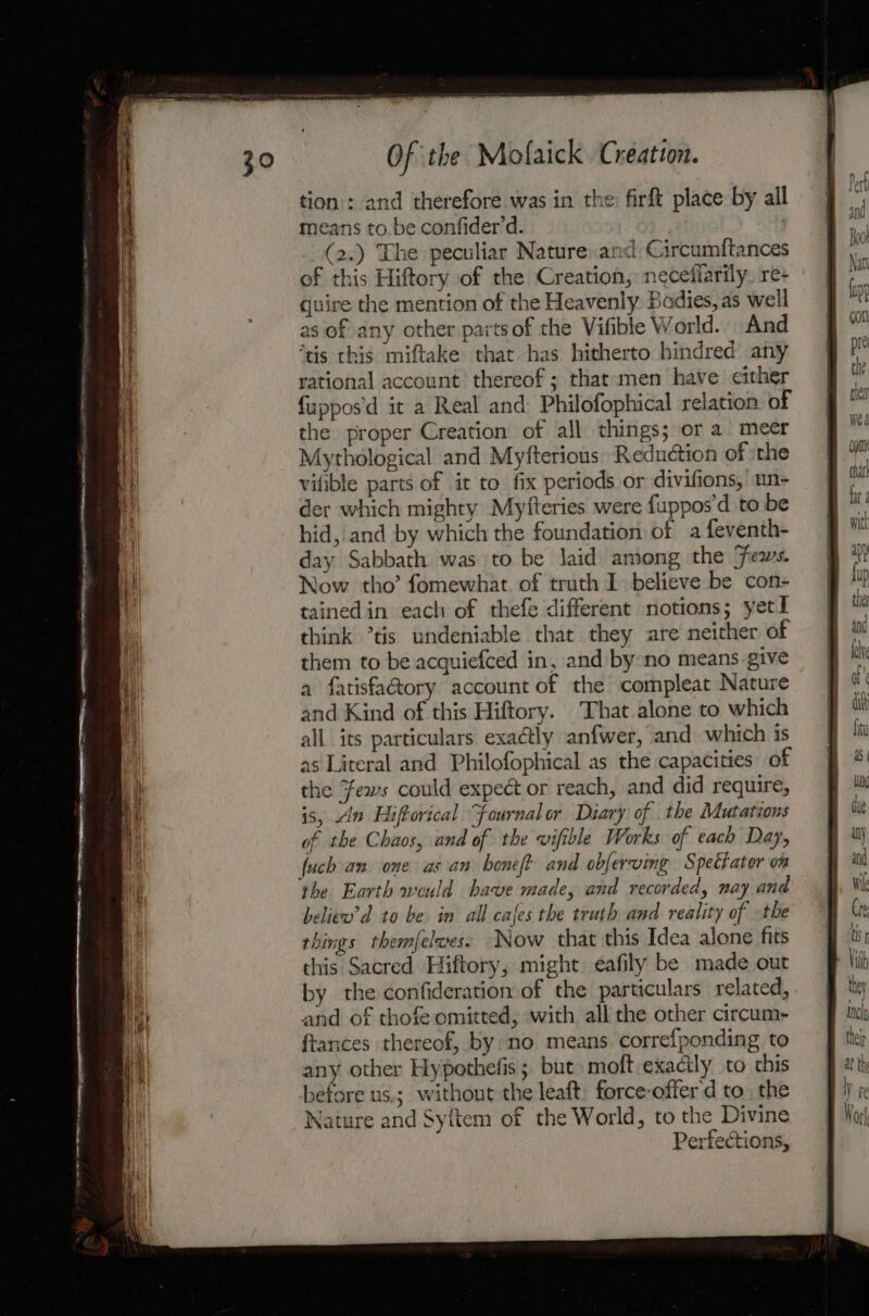 tion : and therefore was in the: firft place by all means to be confider’d. | (2.) The peculiar Nature and Circumftances of this Hiftory of the Creation, neceliarily. re- quire the mention of the Heavenly Bodies, as well as of any other partsof the Vifible World. And ‘tis this miftake that has hitherto hindred any rational account thereof ; that men have either {uppos'd it a Real and Philofophical relation of the proper Creation of all things; or a meer Mythological and Myfterious: Reduction of the vifible parts of it to fix periods or divifions, un- der which mighty Myfteries were fuppos’d to be hid, and by which the foundation of a feventh- day Sabbath was to be laid among the Jews. Now tho’ fomewhat. of truth I believe be con- tained in each of thefe different notions; yet think °tis undeniable that they are neither of them to be acquiefced in, and by no means give a fatisfa@ory account of the compleat Nature and Kind of this Hiftory. That alone to which all its particulars exactly anfwer, and which is as Literal and Philofophical as the capacities of the Fews could expect or reach, and did require, is, An Hiftorical “Fournalor Diary of the Mutations of the Chaos, and of the vifible Works of each Day, fuch an one as an honeft and obfervimg Spettater on beliew’d to be in all cafes the truth and reality of the things themfelwes. Now that this Idea alone fits this Sacred Hiftory, might eafily be made out by the confideration of the particulars related, and of thofe omitted, with all the other arcum- ftances thereof, by. no means correfponding to any other Hypothefis; but moft exactly to this before us.; without the leaft. force-offerd to, the Nature and Syitem of the World, to the Divine Perfections,